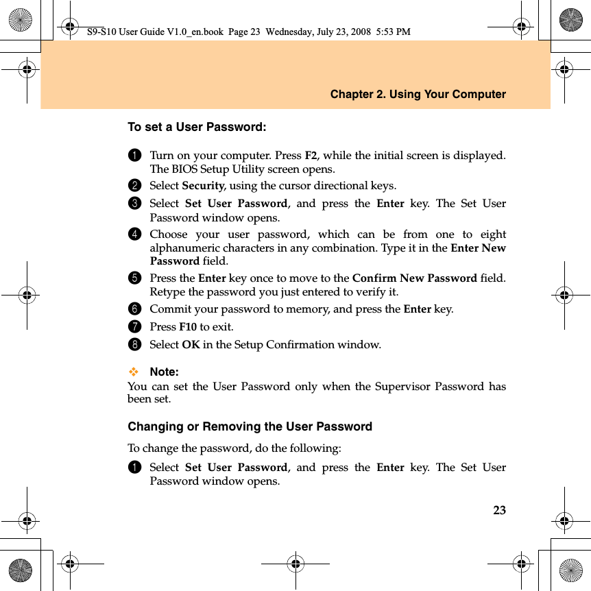 Chapter 2. Using Your Computer23To set a User Password:1Turn on your computer. Press F2, while the initial screen is displayed.The BIOS Setup Utility screen opens.2Select Security, using the cursor directional keys.3Select  Set User Password, and press the Enter key. The Set UserPassword window opens.4Choose your user password, which can be from one to eightalphanumeric characters in any combination. Type it in the Enter NewPassword field.5Press the Enter key once to move to the Confirm New Password field.Retype the password you just entered to verify it.6Commit your password to memory, and press the Enter key.7Press F10 to exit.8Select OK in the Setup Confirmation window.Note:You can set the User Password only when the Supervisor Password hasbeen set.Changing or Removing the User PasswordTo change the password, do the following:1Select  Set User Password, and press the Enter key. The Set UserPassword window opens.S9-S10 User Guide V1.0_en.book  Page 23  Wednesday, July 23, 2008  5:53 PM