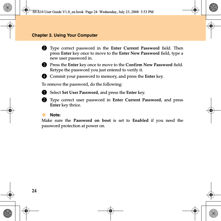 24Chapter 2. Using Your Computer2Type correct password in the Enter Current Password field. Thenpress Enter key once to move to the Enter New Password field, type anew user password in.3Press the Enter key once to move to the Confirm New Password field.Retype the password you just entered to verify it.4Commit your password to memory, and press the Enter key.To remove the password, do the following:1Select Set User Password, and press the Enter key. 2Type correct user password in  Enter Current Password, and pressEnter key thrice.Note:Make sure the Password on boot is set to Enabled if you need thepassword protection at power on.S9-S10 User Guide V1.0_en.book  Page 24  Wednesday, July 23, 2008  5:53 PM