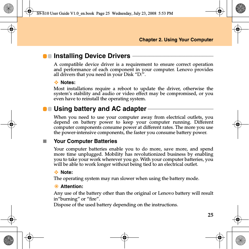 Chapter 2. Using Your Computer25Installing Device Drivers  - - - - - - - - - - - - - - - - - - - - - - - - - - - - - - - - - - - - - - - - - - - - - - - - - - - - - - - - - - A compatible device driver  is a requirement to ensure correct operationand performance of each component in your computer. Lenovo providesall drivers that you need in your Disk “D:”.Notes:Most  installations require a reboot to update the driver, otherwise thesystem’s stability and audio or video effect may be compromised, or youeven have to reinstall the operating system.Using battery and AC adapter - - - - - - - - - - - - - - - - - - - - - - - - - - - - - - - - - - - - - - - - - - - - - - - When you need to use your computer away from electrical outlets, youdepend on battery power to keep your computer running. Differentcomputer components consume power at different rates. The more you usethe power-intensive components, the faster you consume battery power.Your Computer BatteriesYour computer batteries enable you to do more, save more, and spendmore time unplugged. Mobility has revolutionized business by enablingyou to take your work wherever you go. With your computer batteries, youwill be able to work longer without being tied to an electrical outlet.Note:The operating system may run slower when using the battery mode.Attention:Any use of the battery other than the original or Lenovo battery will resultin“burning” or “fire”.Dispose of the used battery depending on the instructions.S9-S10 User Guide V1.0_en.book  Page 25  Wednesday, July 23, 2008  5:53 PM