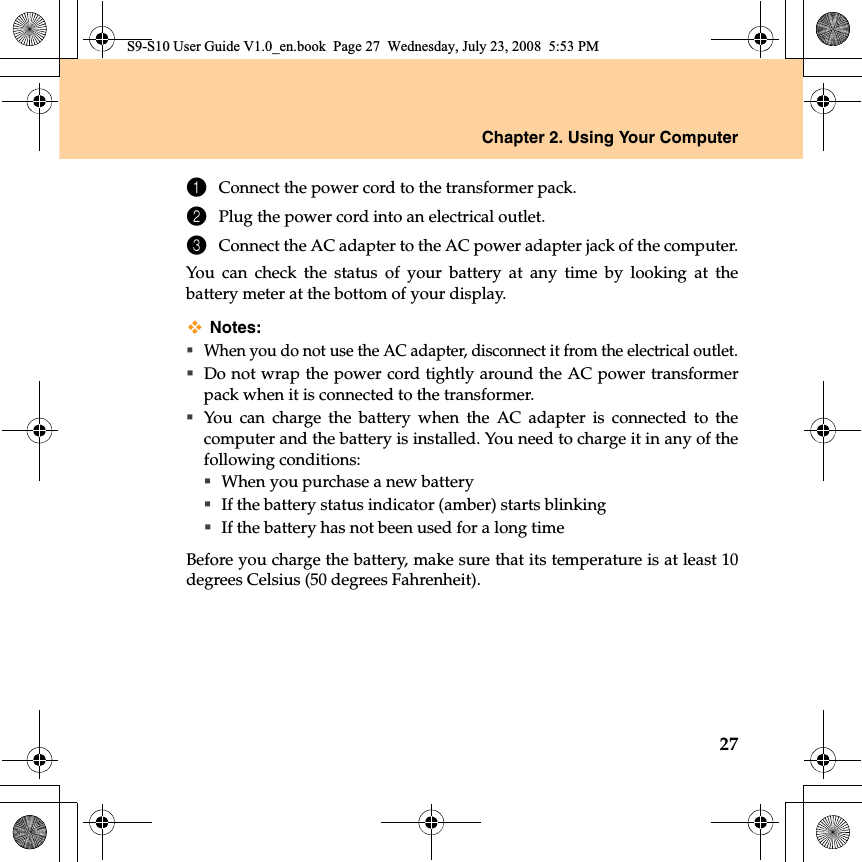 Chapter 2. Using Your Computer271Connect the power cord to the transformer pack.2Plug the power cord into an electrical outlet.3Connect the AC adapter to the AC power adapter jack of the computer.You can check the status of your battery at any time by looking at thebattery meter at the bottom of your display.Notes:When you do not use the AC adapter, disconnect it from the electrical outlet.Do not wrap the power cord tightly around the AC power transformerpack when it is connected to the transformer.You can charge the battery when the AC adapter is connected to thecomputer and the battery is installed. You need to charge it in any of thefollowing conditions:When you purchase a new batteryIf the battery status indicator (amber) starts blinkingIf the battery has not been used for a long timeBefore you charge the battery, make sure that its temperature is at least 10degrees Celsius (50 degrees Fahrenheit).S9-S10 User Guide V1.0_en.book  Page 27  Wednesday, July 23, 2008  5:53 PM