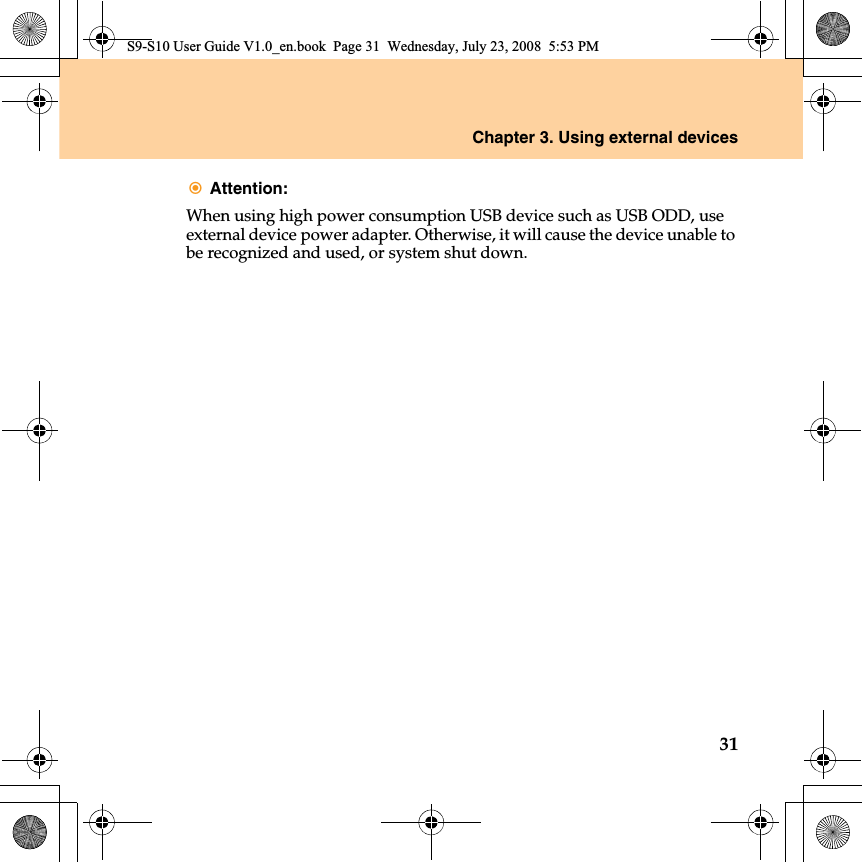 Chapter 3. Using external devices31Attention: When using high power consumption USB device such as USB ODD, use external device power adapter. Otherwise, it will cause the device unable to be recognized and used, or system shut down.S9-S10 User Guide V1.0_en.book  Page 31  Wednesday, July 23, 2008  5:53 PM