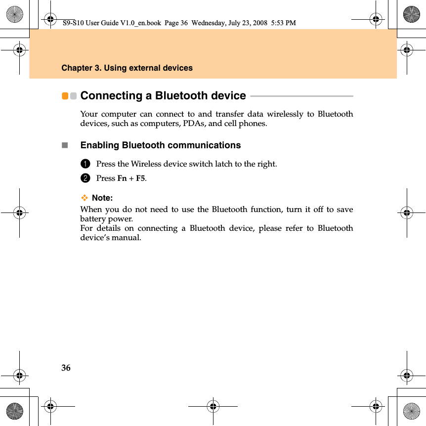 36Chapter 3. Using external devicesConnecting a Bluetooth device  - - - - - - - - - - - - - - - - - - - - - - - - - - - - - - - - - - - - - - - - - - - Your computer can connect to and transfer data wirelessly to Bluetoothdevices, such as computers, PDAs, and cell phones.Enabling Bluetooth communications1Press the Wireless device switch latch to the right.2Press Fn +F5.Note:When you do not need to use the Bluetooth function, turn it off to savebattery power.For details on connecting a Bluetooth device, please refer to Bluetoothdevice’s manual.S9-S10 User Guide V1.0_en.book  Page 36  Wednesday, July 23, 2008  5:53 PM