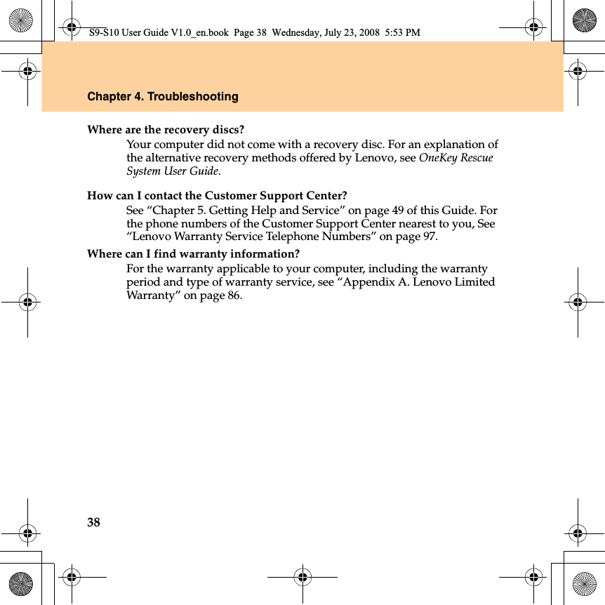 38Chapter 4. TroubleshootingWhere are the recovery discs?Your computer did not come with a recovery disc. For an explanation of the alternative recovery methods offered by Lenovo, see OneKey Rescue System User Guide.How can I contact the Customer Support Center?See “Chapter 5. Getting Help and Service” on page 49 of this Guide. For the phone numbers of the Customer Support Center nearest to you, See “Lenovo Warranty Service Telephone Numbers” on page 97.Where can I find warranty information?For the warranty applicable to your computer, including the warranty period and type of warranty service, see “Appendix A. Lenovo Limited Warranty” on page 86.S9-S10 User Guide V1.0_en.book  Page 38  Wednesday, July 23, 2008  5:53 PM
