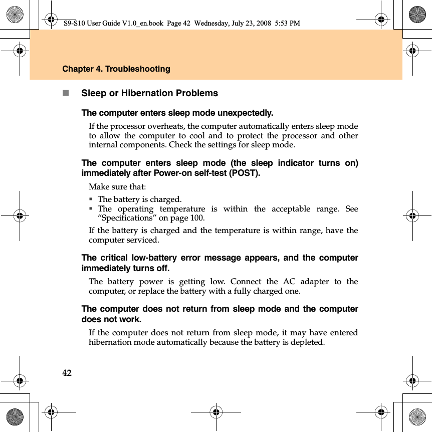 42Chapter 4. TroubleshootingSleep or Hibernation ProblemsThe computer enters sleep mode unexpectedly.If the processor overheats, the computer automatically enters sleep modeto allow the computer to cool and to protect the processor and otherinternal components. Check the settings for sleep mode.The computer enters sleep mode (the sleep indicator turns on)immediately after Power-on self-test (POST). Make sure that: The battery is charged.The operating temperature is within the acceptable range. See“Specifications” on page 100.If the battery is charged and the temperature is within range, have thecomputer serviced.The critical low-battery error message appears, and the computerimmediately turns off.The battery power is getting low. Connect the AC adapter to thecomputer, or replace the battery with a fully charged one.The computer does not return from sleep mode and the computerdoes not work. If the computer does not return from sleep mode, it may have enteredhibernation mode automatically because the battery is depleted.S9-S10 User Guide V1.0_en.book  Page 42  Wednesday, July 23, 2008  5:53 PM