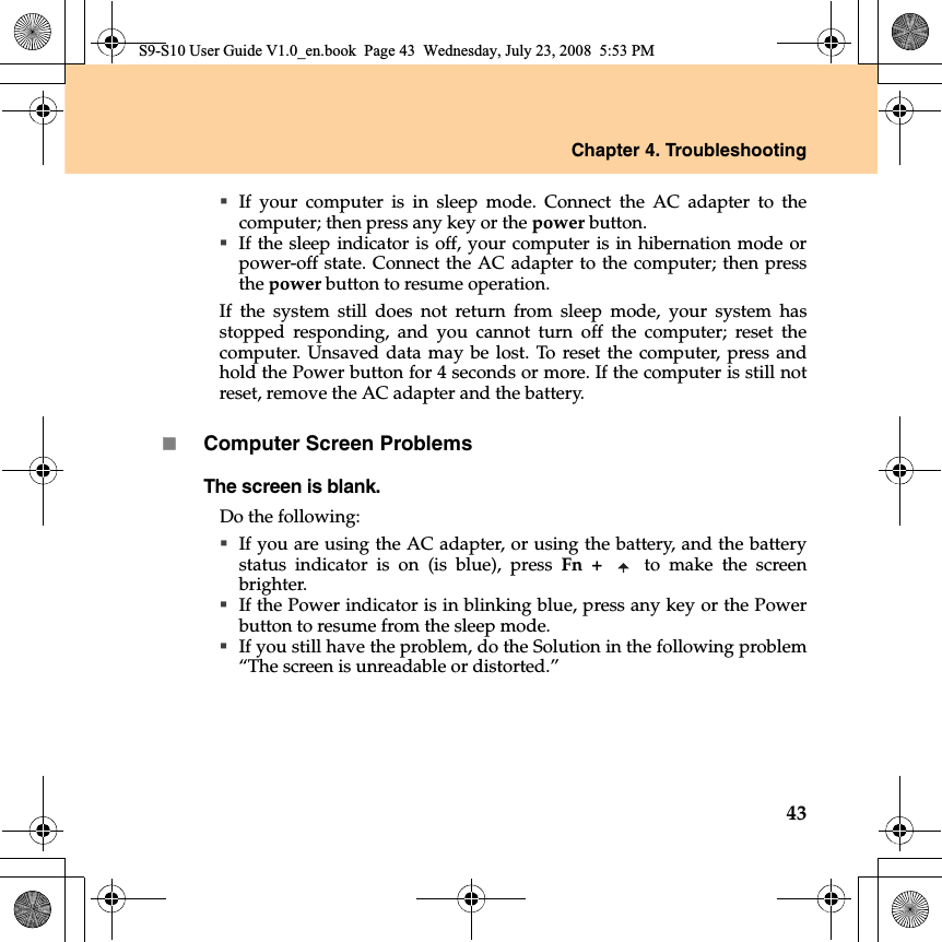 Chapter 4. Troubleshooting43If your computer is  in sleep mode. Connect the AC adapter to thecomputer; then press any key or the power button.If the sleep indicator is off, your computer is in hibernation mode orpower-off state. Connect the AC adapter to the computer; then pressthe power button to resume operation.If the system still does not return from sleep mode, your system hasstopped responding, and you cannot turn off the computer; reset thecomputer. Unsaved data may be lost. To reset the computer, press andhold the Power button for 4 seconds or more. If the computer is still notreset, remove the AC adapter and the battery.Computer Screen ProblemsThe screen is blank. Do the following:If you are using the AC adapter, or using the battery, and the batterystatus  indicator  is on (is blue), press Fn +   to make the screenbrighter. If the Power indicator is in blinking blue, press any key or the Powerbutton to resume from the sleep mode. If you still have the problem, do the Solution in the following problem“The screen is unreadable or distorted.”S9-S10 User Guide V1.0_en.book  Page 43  Wednesday, July 23, 2008  5:53 PM