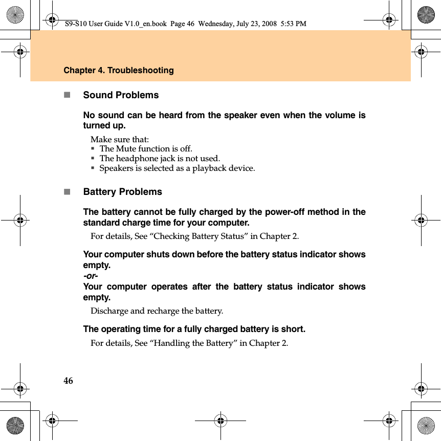 46Chapter 4. TroubleshootingSound ProblemsNo sound can be heard from the speaker even when the volume isturned up.Make sure that:The Mute function is off.The headphone jack is not used.Speakers is selected as a playback device.Battery ProblemsThe battery cannot be fully charged by the power-off method in thestandard charge time for your computer. For details, See “Checking Battery Status” in Chapter 2. Your computer shuts down before the battery status indicator showsempty.-or-Your computer operates after the battery status indicator showsempty.Discharge and recharge the battery.The operating time for a fully charged battery is short. For details, See “Handling the Battery” in Chapter 2. S9-S10 User Guide V1.0_en.book  Page 46  Wednesday, July 23, 2008  5:53 PM