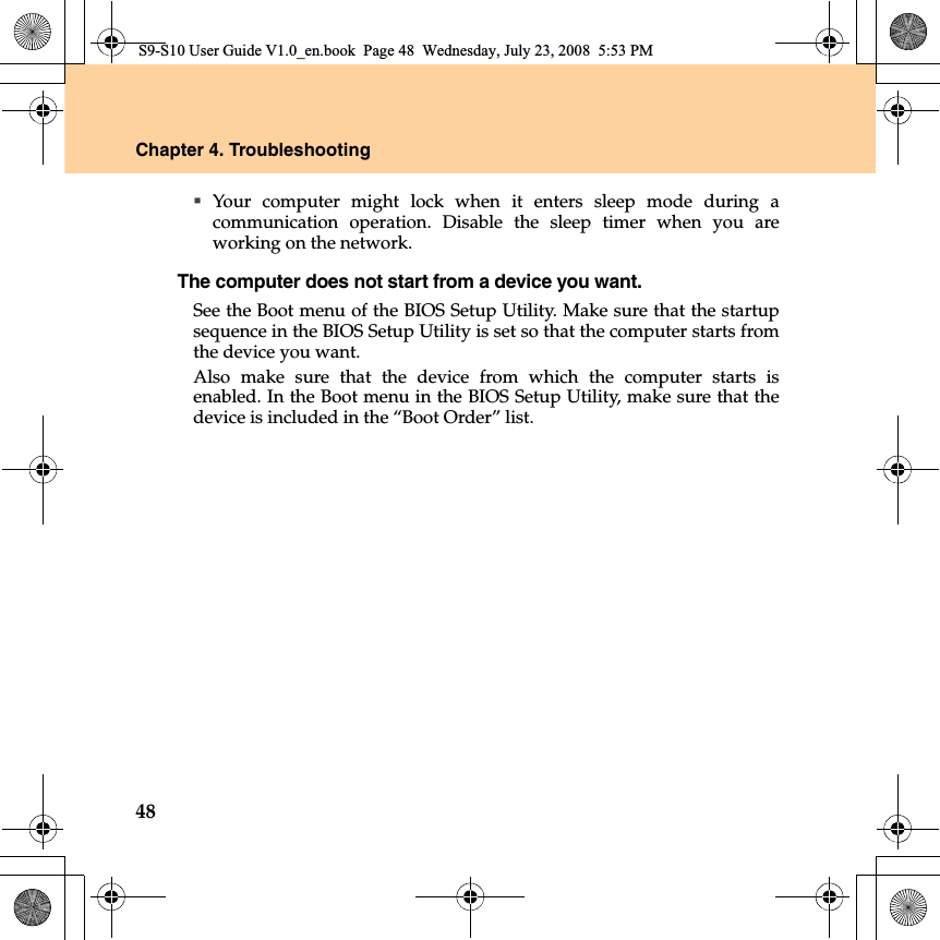 48Chapter 4. TroubleshootingYour computer might lock when it enters sleep mode during acommunication operation. Disable the sleep timer when you areworking on the network.The computer does not start from a device you want. See the Boot menu of the BIOS Setup Utility. Make sure that the startupsequence in the BIOS Setup Utility is set so that the computer starts fromthe device you want. Also make sure that the device from which the computer starts isenabled. In the Boot menu in the BIOS Setup Utility, make sure that thedevice is included in the “Boot Order” list.S9-S10 User Guide V1.0_en.book  Page 48  Wednesday, July 23, 2008  5:53 PM