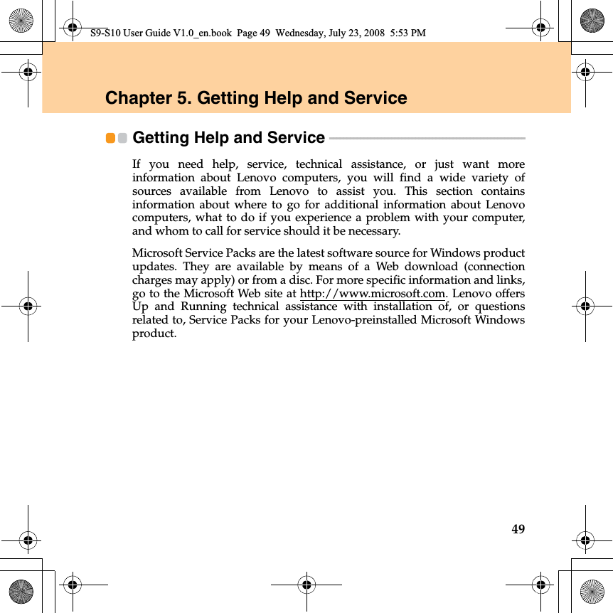 49Chapter 5. Getting Help and ServiceGetting Help and Service  - - - - - - - - - - - - - - - - - - - - - - - - - - - - - - - - - - - - - - - - - - - - - - - - - - - - - - - - - If you need help, service, technical assistance, or just want moreinformation about Lenovo computers, you will find a wide variety ofsources available from Lenovo to assist you. This section containsinformation about where to go for additional  information about Lenovocomputers, what to do if you experience a problem with your computer,and whom to call for service should it be necessary.Microsoft Service Packs are the latest software source for Windows productupdates. They are available by means of a Web download (connectioncharges may apply) or from a disc. For more specific information and links,go to the Microsoft Web site at http://www.microsoft.com. Lenovo offersUp and Running technical assistance with  installation of, or questionsrelated to, Service Packs for your Lenovo-preinstalled Microsoft Windowsproduct.S9-S10 User Guide V1.0_en.book  Page 49  Wednesday, July 23, 2008  5:53 PM