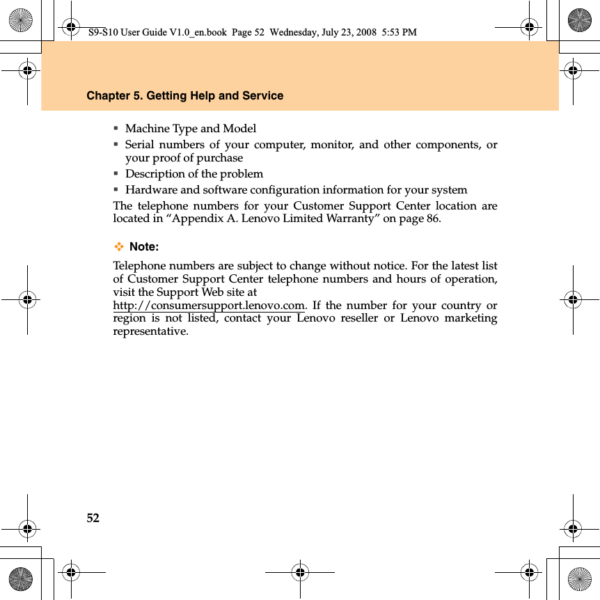 52Chapter 5. Getting Help and ServiceMachine Type and ModelSerial numbers of your computer, monitor, and other components, oryour proof of purchaseDescription of the problemHardware and software configuration information for your systemThe telephone numbers for your Customer Support Center location arelocated in “Appendix A. Lenovo Limited Warranty” on page 86.Note:Telephone numbers are subject to change without notice. For the latest listof Customer Support Center telephone numbers and hours of operation,visit the Support Web site at http://consumersupport.lenovo.com. If the number for your country orregion  is not listed, contact your Lenovo reseller or Lenovo marketingrepresentative.S9-S10 User Guide V1.0_en.book  Page 52  Wednesday, July 23, 2008  5:53 PM