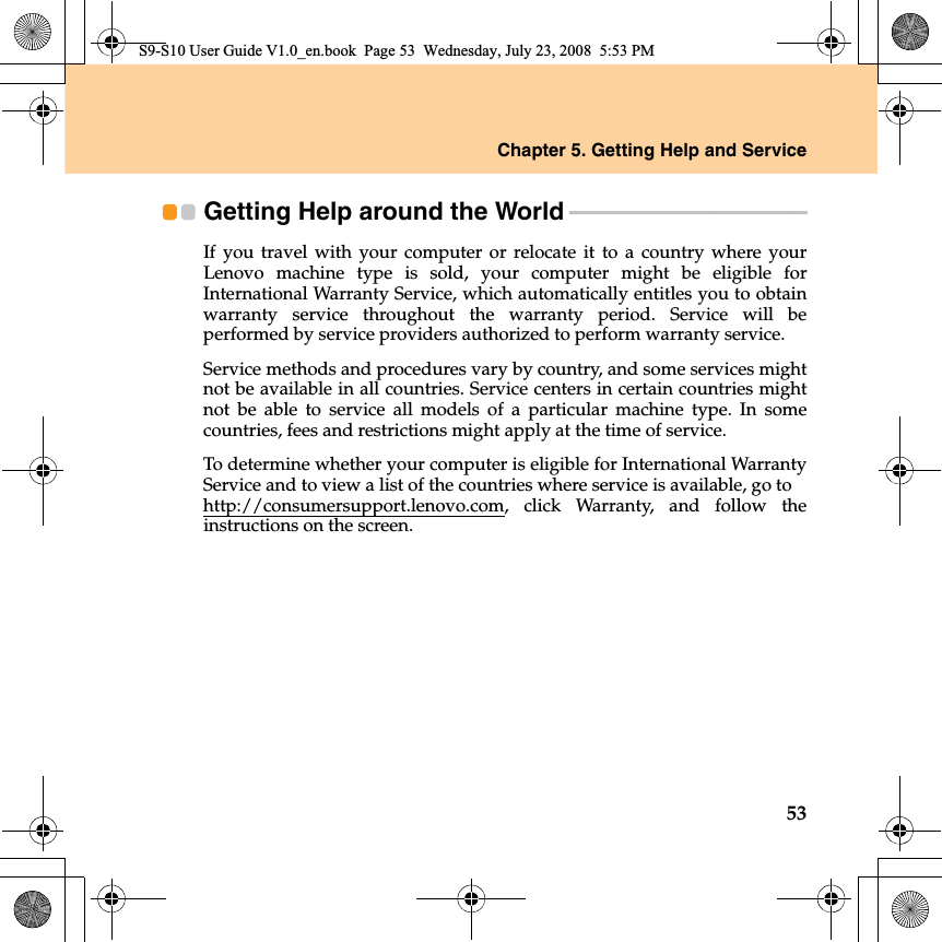 Chapter 5. Getting Help and Service53Getting Help around the World - - - - - - - - - - - - - - - - - - - - - - - - - - - - - - - - - - - - - - - - - - - - - If you travel with your computer or relocate it to a country where yourLenovo machine type is sold, your computer might be eligible forInternational Warranty Service, which automatically entitles you to obtainwarranty service throughout the warranty period. Service will beperformed by service providers authorized to perform warranty service.Service methods and procedures vary by country, and some services mightnot be available in all countries. Service centers in certain countries mightnot be able to service all models of a particular machine type. In somecountries, fees and restrictions might apply at the time of service.To determine whether your computer is eligible for International WarrantyService and to view a list of the countries where service is available, go to http://consumersupport.lenovo.com, click Warranty, and follow theinstructions on the screen.S9-S10 User Guide V1.0_en.book  Page 53  Wednesday, July 23, 2008  5:53 PM