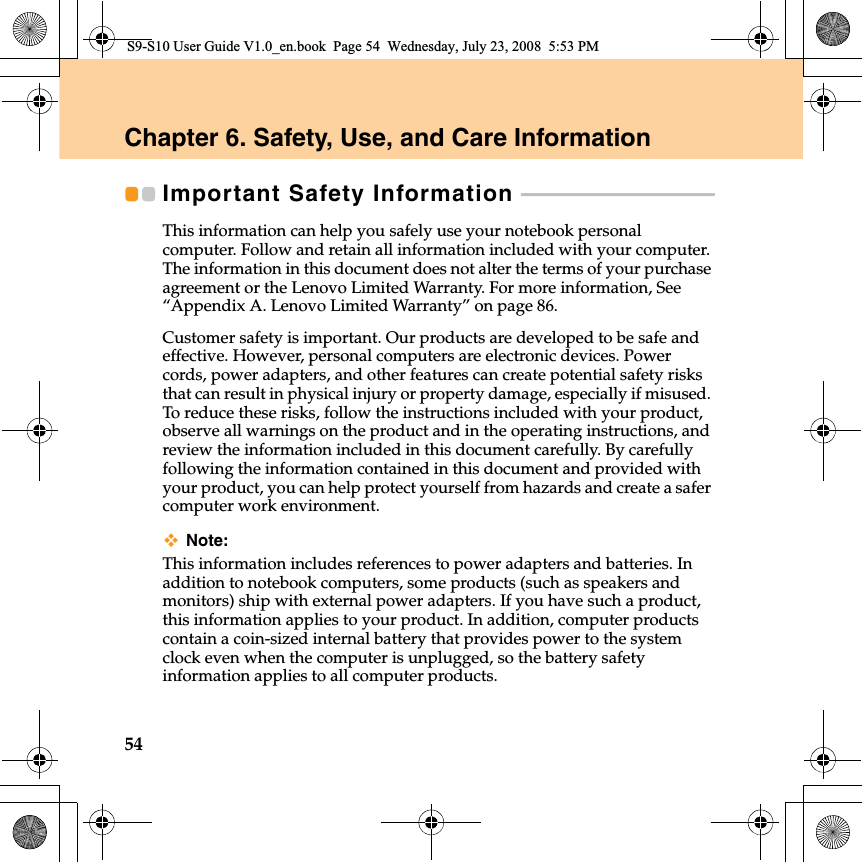 54Chapter 6. Safety, Use, and Care InformationImportant Safety Information  - - - - - - - - - - - - - - - - - - - - - - - - - - - - - - - - - - - - - - - - This information can help you safely use your notebook personal computer. Follow and retain all information included with your computer. The information in this document does not alter the terms of your purchase agreement or the Lenovo Limited Warranty. For more information, See “Appendix A. Lenovo Limited Warranty” on page 86.Customer safety is important. Our products are developed to be safe and effective. However, personal computers are electronic devices. Power cords, power adapters, and other features can create potential safety risks that can result in physical injury or property damage, especially if misused. To reduce these risks, follow the instructions included with your product, observe all warnings on the product and in the operating instructions, and review the information included in this document carefully. By carefully following the information contained in this document and provided with your product, you can help protect yourself from hazards and create a safer computer work environment.Note:This information includes references to power adapters and batteries. In addition to notebook computers, some products (such as speakers and monitors) ship with external power adapters. If you have such a product, this information applies to your product. In addition, computer products contain a coin-sized internal battery that provides power to the system clock even when the computer is unplugged, so the battery safety information applies to all computer products.S9-S10 User Guide V1.0_en.book  Page 54  Wednesday, July 23, 2008  5:53 PM