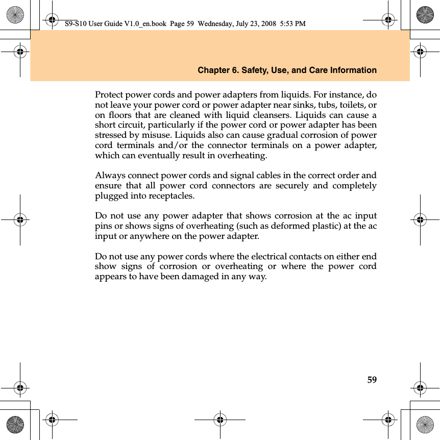 Chapter 6. Safety, Use, and Care Information59Protect power cords and power adapters from liquids. For instance, donot leave your power cord or power adapter near sinks, tubs, toilets, oron floors that are cleaned with liquid cleansers. Liquids can cause ashort circuit, particularly if the power cord or power adapter has beenstressed by misuse. Liquids also can cause gradual corrosion of powercord terminals and/or the connector terminals on a power adapter,which can eventually result in overheating.Always connect power cords and signal cables in the correct order andensure that all power cord connectors are securely and completelyplugged into receptacles.Do not use any power adapter that shows corrosion at the ac inputpins or shows signs of overheating (such as deformed plastic) at the acinput or anywhere on the power adapter.Do not use any power cords where the electrical contacts on either endshow signs of corrosion or overheating or where the power cordappears to have been damaged in any way.S9-S10 User Guide V1.0_en.book  Page 59  Wednesday, July 23, 2008  5:53 PM