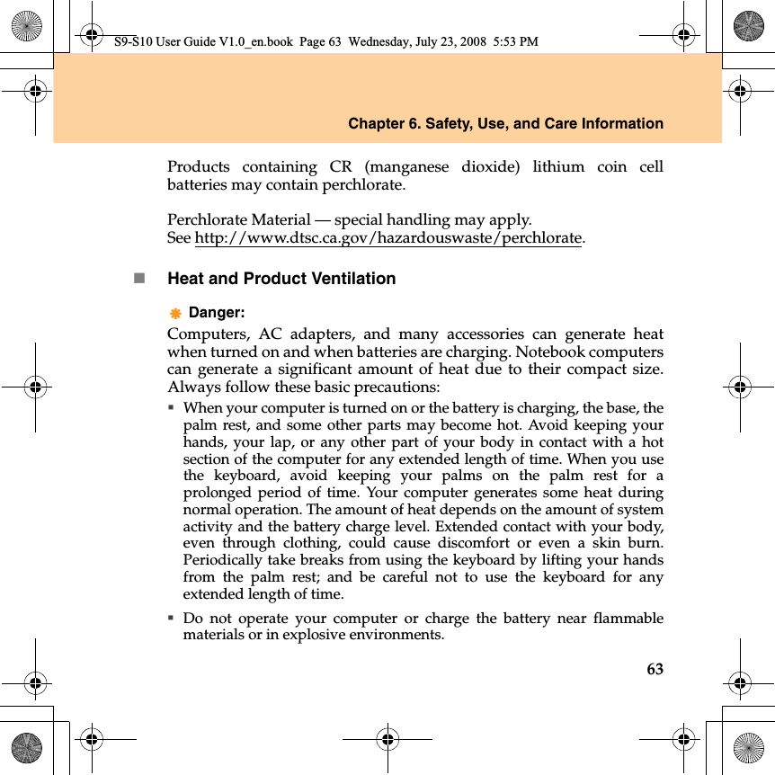 Chapter 6. Safety, Use, and Care Information63Products containing CR (manganese dioxide) lithium coin cellbatteries may contain perchlorate.Perchlorate Material — special handling may apply.See http://www.dtsc.ca.gov/hazardouswaste/perchlorate.Heat and Product VentilationDanger: Computers, AC adapters, and many accessories can generate heatwhen turned on and when batteries are charging. Notebook computerscan generate a significant amount of heat due to their compact size.Always follow these basic precautions:When your computer is turned on or the battery is charging, the base, thepalm rest, and some other parts may become hot. Avoid keeping yourhands, your lap, or any other part of your body in contact with a hotsection of the computer for any extended length of time. When you usethe keyboard, avoid keeping your palms on the palm rest for aprolonged period of time. Your computer generates some heat duringnormal operation. The amount of heat depends on the amount of systemactivity and the battery charge level. Extended contact with your body,even through clothing, could cause discomfort or even a skin burn.Periodically take breaks from using the keyboard by lifting your handsfrom the palm rest; and be careful not to use the keyboard for anyextended length of time.Do not operate your computer or charge the battery near flammablematerials or in explosive environments.S9-S10 User Guide V1.0_en.book  Page 63  Wednesday, July 23, 2008  5:53 PM