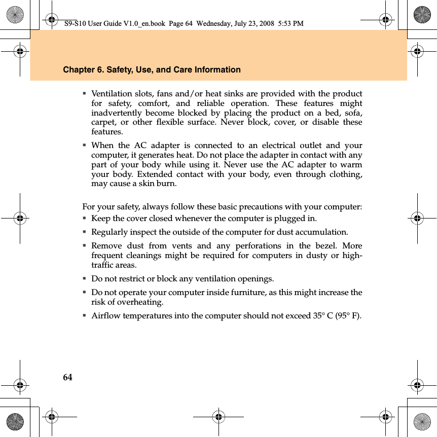 64Chapter 6. Safety, Use, and Care InformationVentilation slots, fans and/or heat sinks are provided with the productfor safety, comfort, and reliable operation. These features mightinadvertently become blocked by placing the product on a bed, sofa,carpet, or other flexible surface. Never block, cover, or disable thesefeatures.When the AC adapter is connected to an electrical outlet and yourcomputer, it generates heat. Do not place the adapter in contact with anypart of your body while using it. Never use the AC adapter to warmyour body. Extended contact with your body, even through clothing,may cause a skin burn.For your safety, always follow these basic precautions with your computer:Keep the cover closed whenever the computer is plugged in.Regularly inspect the outside of the computer for dust accumulation.Remove dust from vents and any perforations  in the bezel. Morefrequent cleanings might be required for computers in dusty or high-traffic areas.Do not restrict or block any ventilation openings.Do not operate your computer inside furniture, as this might increase therisk of overheating.Airflow temperatures into the computer should not exceed 35° C (95° F).S9-S10 User Guide V1.0_en.book  Page 64  Wednesday, July 23, 2008  5:53 PM