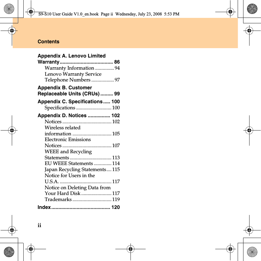 iiContentsAppendix A. Lenovo Limited Warranty...................................... 86Warranty Information ............... 94Lenovo Warranty Service Telephone Numbers .................. 97Appendix B. Customer Replaceable Units (CRUs) ......... 99Appendix C. Specifications ..... 100Specifications ............................ 100Appendix D. Notices ................ 102Notices ....................................... 102Wireless related information ............................... 105Electronic Emissions Notices ....................................... 107WEEE and Recycling Statements ................................. 113EU WEEE Statements .............. 114Japan Recycling Statements.... 115Notice for Users in the U.S.A. ......................................... 117Notice on Deleting Data from Your Hard Disk ........................117Trademarks ............................... 119Index.......................................... 120S9-S10 User Guide V1.0_en.book  Page ii  Wednesday, July 23, 2008  5:53 PM