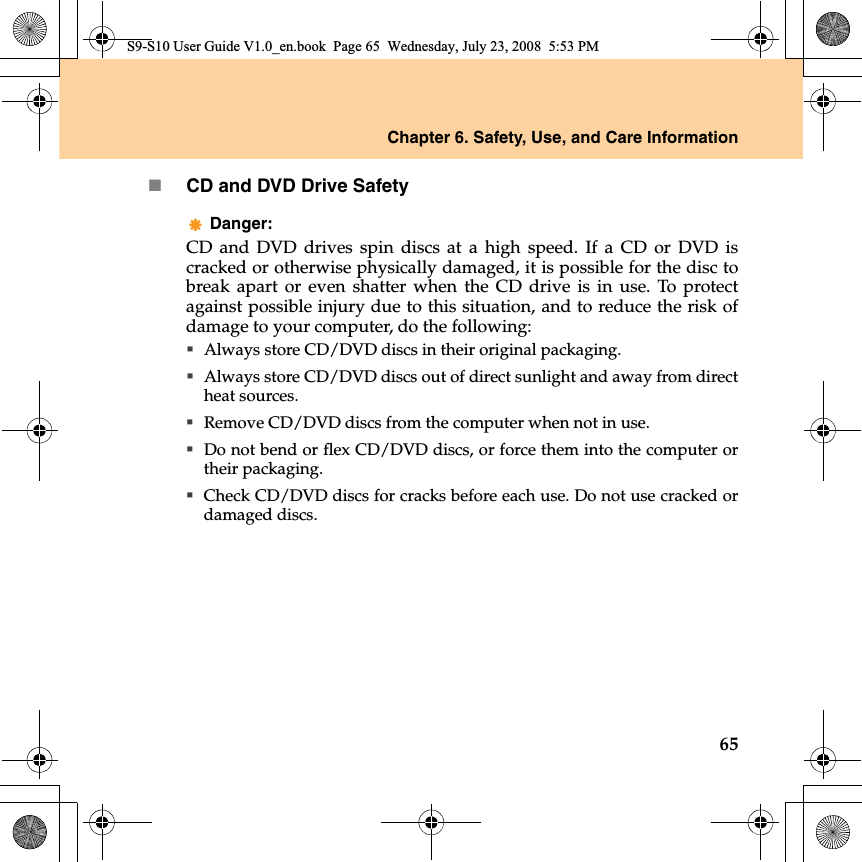 Chapter 6. Safety, Use, and Care Information65CD and DVD Drive SafetyDanger: CD and DVD drives spin discs at a high speed. If a CD or DVD iscracked or otherwise physically damaged, it is possible for the disc tobreak apart or even shatter when the CD drive  is in use. To protectagainst possible injury due to this situation, and to reduce the risk ofdamage to your computer, do the following:Always store CD/DVD discs in their original packaging.Always store CD/DVD discs out of direct sunlight and away from directheat sources.Remove CD/DVD discs from the computer when not in use.Do not bend or flex CD/DVD discs, or force them into the computer ortheir packaging.Check CD/DVD discs for cracks before each use. Do not use cracked ordamaged discs.S9-S10 User Guide V1.0_en.book  Page 65  Wednesday, July 23, 2008  5:53 PM