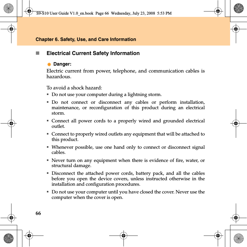 66Chapter 6. Safety, Use, and Care InformationElectrical Current Safety InformationDanger: Electric current from power, telephone, and communication cables ishazardous.To avoid a shock hazard:Do not use your computer during a lightning storm.Do not connect or disconnect any cables or perform installation,maintenance, or reconfiguration of this product during an electricalstorm.Connect all power cords to a properly wired and grounded electricaloutlet.Connect to properly wired outlets any equipment that will be attached tothis product.Whenever possible, use one hand only to connect or disconnect signalcables.Never turn on any equipment when there is evidence of fire, water, orstructural damage.Disconnect the attached power cords, battery pack, and all the cablesbefore you open the device covers, unless instructed otherwise in theinstallation and configuration procedures.Do not use your computer until you have closed the cover. Never use thecomputer when the cover is open.S9-S10 User Guide V1.0_en.book  Page 66  Wednesday, July 23, 2008  5:53 PM