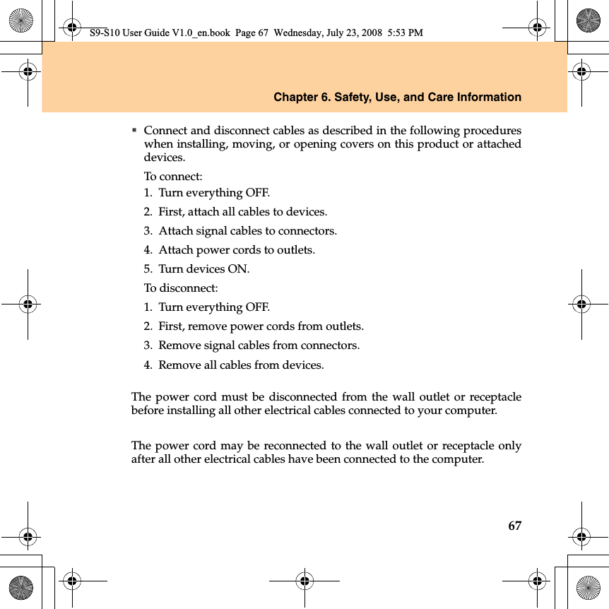 Chapter 6. Safety, Use, and Care Information67Connect and disconnect cables as described in the following procedureswhen installing, moving, or opening covers on this product or attacheddevices.To connect:1.Turn everything OFF.2.First, attach all cables to devices.3.Attach signal cables to connectors.4.Attach power cords to outlets.5.Turn devices ON.To disconnect:1.Turn everything OFF.2.First, remove power cords from outlets.3.Remove signal cables from connectors.4.Remove all cables from devices.The power cord must be disconnected from the wall outlet or receptaclebefore installing all other electrical cables connected to your computer.The power cord may be reconnected to the wall outlet or receptacle onlyafter all other electrical cables have been connected to the computer.S9-S10 User Guide V1.0_en.book  Page 67  Wednesday, July 23, 2008  5:53 PM