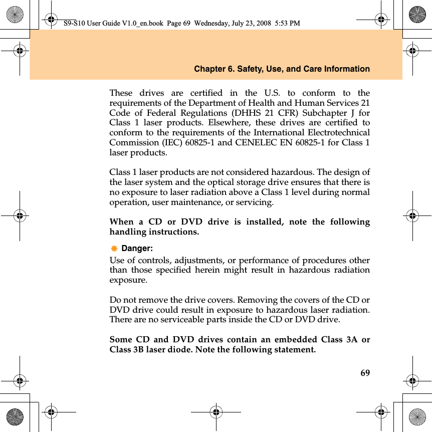 Chapter 6. Safety, Use, and Care Information69These drives are certified  in the U.S. to conform to therequirements of the Department of Health and Human Services 21Code of Federal Regulations (DHHS 21 CFR) Subchapter J forClass 1 laser products. Elsewhere, these drives are certified toconform to the requirements of the International ElectrotechnicalCommission (IEC) 60825-1 and CENELEC EN 60825-1 for Class 1laser products.Class 1 laser products are not considered hazardous. The design ofthe laser system and the optical storage drive ensures that there isno exposure to laser radiation above a Class 1 level during normaloperation, user maintenance, or servicing.When a CD or DVD drive is installed, note the followinghandling instructions.Danger: Use of controls, adjustments, or performance of procedures otherthan those specified herein might result in hazardous radiationexposure.Do not remove the drive covers. Removing the covers of the CD orDVD drive could result in exposure to hazardous laser radiation.There are no serviceable parts inside the CD or DVD drive.Some CD and DVD drives contain an embedded Class 3A orClass 3B laser diode. Note the following statement.S9-S10 User Guide V1.0_en.book  Page 69  Wednesday, July 23, 2008  5:53 PM