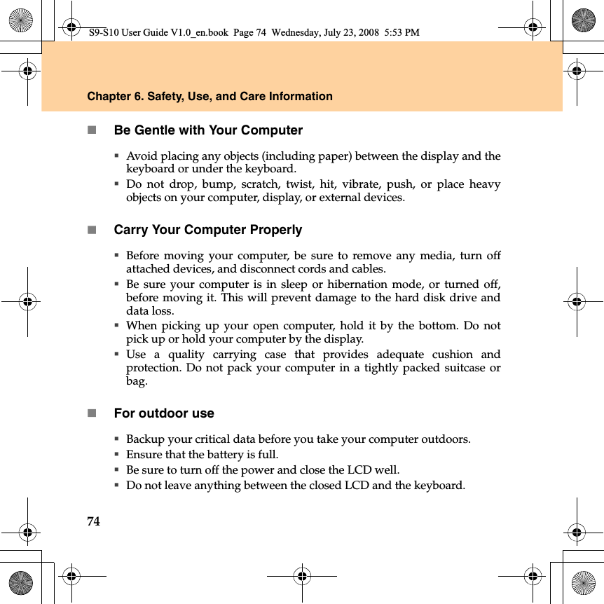 74Chapter 6. Safety, Use, and Care InformationBe Gentle with Your ComputerAvoid placing any objects (including paper) between the display and thekeyboard or under the keyboard.Do not drop, bump, scratch, twist, hit, vibrate, push, or place heavyobjects on your computer, display, or external devices.Carry Your Computer ProperlyBefore moving your computer, be sure to remove any media, turn offattached devices, and disconnect cords and cables.Be sure your computer is in sleep or hibernation mode, or turned off,before moving it. This will prevent damage to the hard disk drive anddata loss.When picking up your open computer, hold it by the bottom. Do notpick up or hold your computer by the display.Use a quality carrying case that provides adequate cushion andprotection. Do not pack your computer in a tightly packed suitcase orbag.For outdoor useBackup your critical data before you take your computer outdoors.Ensure that the battery is full.Be sure to turn off the power and close the LCD well.Do not leave anything between the closed LCD and the keyboard.S9-S10 User Guide V1.0_en.book  Page 74  Wednesday, July 23, 2008  5:53 PM