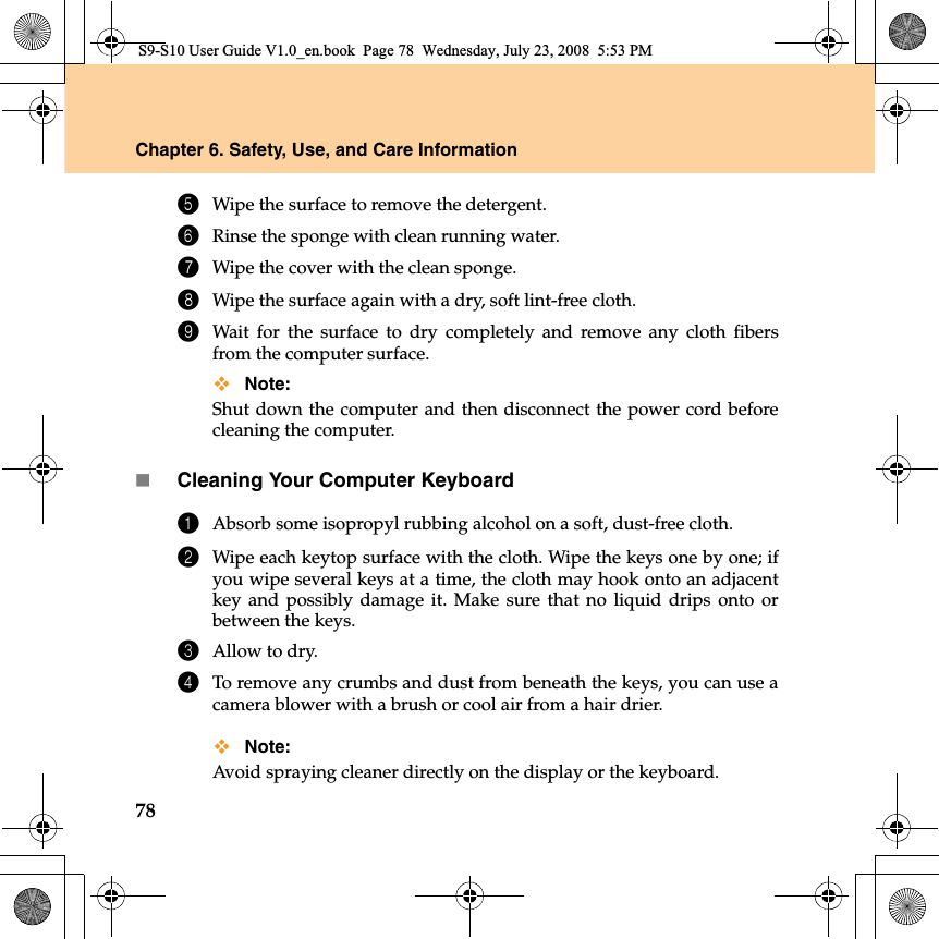 78Chapter 6. Safety, Use, and Care Information5Wipe the surface to remove the detergent.6Rinse the sponge with clean running water.7Wipe the cover with the clean sponge.8Wipe the surface again with a dry, soft lint-free cloth.9Wait for the surface to dry completely and remove any cloth fibersfrom the computer surface.Note: Shut down the computer and then disconnect the power cord beforecleaning the computer.Cleaning Your Computer Keyboard1Absorb some isopropyl rubbing alcohol on a soft, dust-free cloth.2Wipe each keytop surface with the cloth. Wipe the keys one by one; ifyou wipe several keys at a time, the cloth may hook onto an adjacentkey and possibly damage it. Make sure that no liquid drips onto orbetween the keys.3Allow to dry.4To remove any crumbs and dust from beneath the keys, you can use acamera blower with a brush or cool air from a hair drier.Note: Avoid spraying cleaner directly on the display or the keyboard.S9-S10 User Guide V1.0_en.book  Page 78  Wednesday, July 23, 2008  5:53 PM