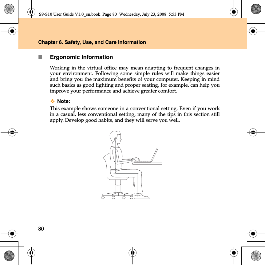 80Chapter 6. Safety, Use, and Care InformationErgonomic Information Working  in the virtual office may mean adapting to frequent changes inyour environment. Following some simple rules will make things easierand bring you the maximum benefits of your computer. Keeping in mindsuch basics as good lighting and proper seating, for example, can help youimprove your performance and achieve greater comfort.Note: This example shows someone in a conventional setting. Even if you workin a casual, less conventional setting, many of the tips in this section stillapply. Develop good habits, and they will serve you well.S9-S10 User Guide V1.0_en.book  Page 80  Wednesday, July 23, 2008  5:53 PM