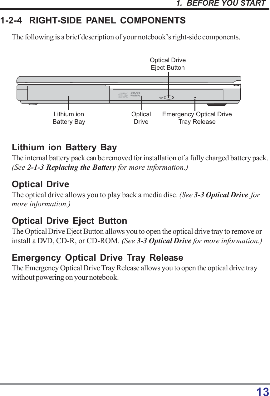 131.  BEFORE YOU START1-2-4 RIGHT-SIDE PANEL COMPONENTSThe following is a brief description of your notebook’s right-side components.Lithium ion Battery BayThe internal battery pack can be removed for installation of a fully charged battery pack.(See 2-1-3 Replacing the Battery for more information.)Optical DriveThe optical drive allows you to play back a media disc. (See 3-3 Optical Drive  formore information.)Optical Drive Eject ButtonThe Optical Drive Eject Button allows you to open the optical drive tray to remove orinstall a DVD, CD-R, or CD-ROM. (See 3-3 Optical Drive for more information.)Emergency Optical Drive Tray ReleaseThe Emergency Optical Drive Tray Release allows you to open the optical drive traywithout powering on your notebook.LithiumionBatteryBayOpticalDriveOpticalDriveEjectButtonEmergencyOpticalDriveTrayRelease