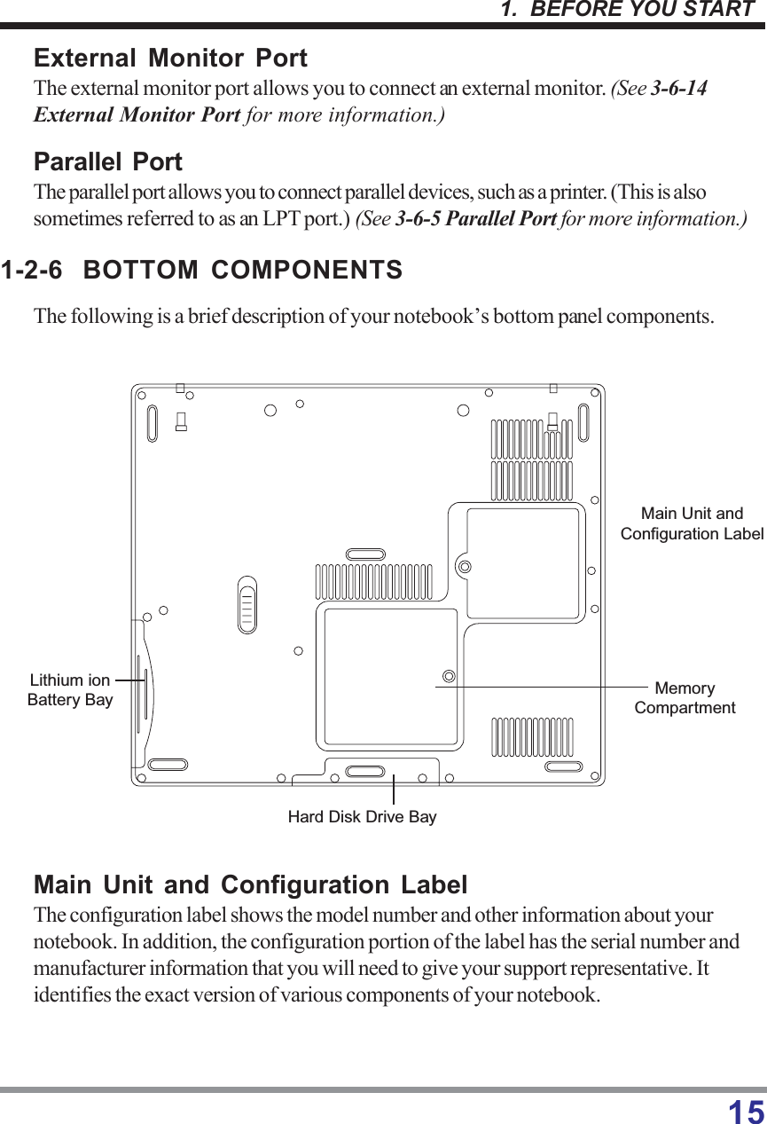 151.  BEFORE YOU STARTExternal Monitor PortThe external monitor port allows you to connect an external monitor. (See 3-6-14External Monitor Port for more information.)Parallel PortThe parallel port allows you to connect parallel devices, such as a printer. (This is alsosometimes referred to as an LPT port.) (See 3-6-5 Parallel Port for more information.)1-2-6 BOTTOM COMPONENTSThe following is a brief description of your notebook’s bottom panel components.Main Unit and Configuration LabelThe configuration label shows the model number and other information about yournotebook. In addition, the configuration portion of the label has the serial number andmanufacturer information that you will need to give your support representative. Itidentifies the exact version of various components of your notebook.Main Unit andConfiguration LabelMemoryCompartmentHard Disk Drive BayLithium ionBattery Bay