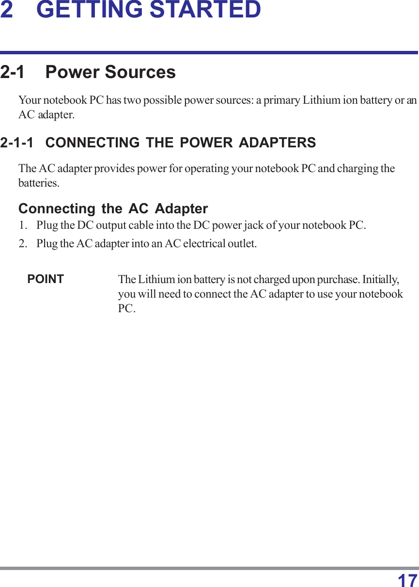 172 GETTING STARTED2-1 Power SourcesYour notebook PC has two possible power sources: a primary Lithium ion battery or anAC adapter.2-1-1 CONNECTING THE POWER ADAPTERSThe AC adapter provides power for operating your notebook PC and charging thebatteries.Connecting the AC Adapter1. Plug the DC output cable into the DC power jack of your notebook PC.2. Plug the AC adapter into an AC electrical outlet.POINT The Lithium ion battery is not charged upon purchase. Initially,you will need to connect the AC adapter to use your notebookPC.