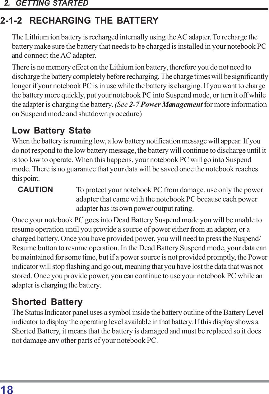 182.  GETTING STARTED2-1-2 RECHARGING THE BATTERYThe Lithium ion battery is recharged internally using the AC adapter. To recharge thebattery make sure the battery that needs to be charged is installed in your notebook PCand connect the AC adapter.There is no memory effect on the Lithium ion battery, therefore you do not need todischarge the battery completely before recharging. The charge times will be significantlylonger if your notebook PC is in use while the battery is charging. If you want to chargethe battery more quickly, put your notebook PC into Suspend mode, or turn it off whilethe adapter is charging the battery. (See 2-7 Power Management for more informationon Suspend mode and shutdown procedure)Low Battery StateWhen the battery is running low, a low battery notification message will appear. If youdo not respond to the low battery message, the battery will continue to discharge until itis too low to operate. When this happens, your notebook PC will go into Suspendmode. There is no guarantee that your data will be saved once the notebook reachesthis point.CAUTION To protect your notebook PC from damage, use only the poweradapter that came with the notebook PC because each poweradapter has its own power output rating.Once your notebook PC goes into Dead Battery Suspend mode you will be unable toresume operation until you provide a source of power either from an adapter, or acharged battery. Once you have provided power, you will need to press the Suspend/Resume button to resume operation. In the Dead Battery Suspend mode, your data canbe maintained for some time, but if a power source is not provided promptly, the Powerindicator will stop flashing and go out, meaning that you have lost the data that was notstored. Once you provide power, you can continue to use your notebook PC while anadapter is charging the battery.Shorted BatteryThe Status Indicator panel uses a symbol inside the battery outline of the Battery Levelindicator to display the operating level available in that battery. If this display shows aShorted Battery, it means that the battery is damaged and must be replaced so it doesnot damage any other parts of your notebook PC.