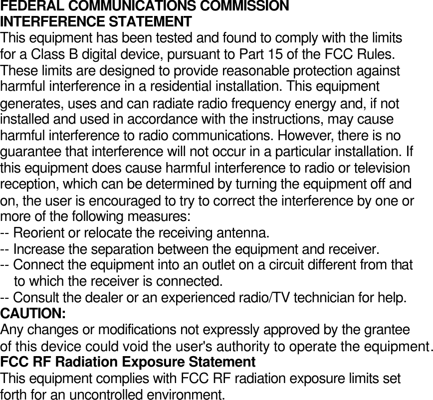 FEDERAL COMMUNICATIONS COMMISSION INTERFERENCE STATEMENT This equipment has been tested and found to comply with the limits for a Class B digital device, pursuant to Part 15 of the FCC Rules. These limits are designed to provide reasonable protection against harmful interference in a residential installation. This equipment generates, uses and can radiate radio frequency energy and, if not installed and used in accordance with the instructions, may cause harmful interference to radio communications. However, there is no guarantee that interference will not occur in a particular installation. If this equipment does cause harmful interference to radio or television reception, which can be determined by turning the equipment off and on, the user is encouraged to try to correct the interference by one or more of the following measures: -- Reorient or relocate the receiving antenna. -- Increase the separation between the equipment and receiver. -- Connect the equipment into an outlet on a circuit different from that to which the receiver is connected. -- Consult the dealer or an experienced radio/TV technician for help. CAUTION: Any changes or modifications not expressly approved by the grantee of this device could void the user&apos;s authority to operate the equipment. FCC RF Radiation Exposure Statement This equipment complies with FCC RF radiation exposure limits set forth for an uncontrolled environment.  