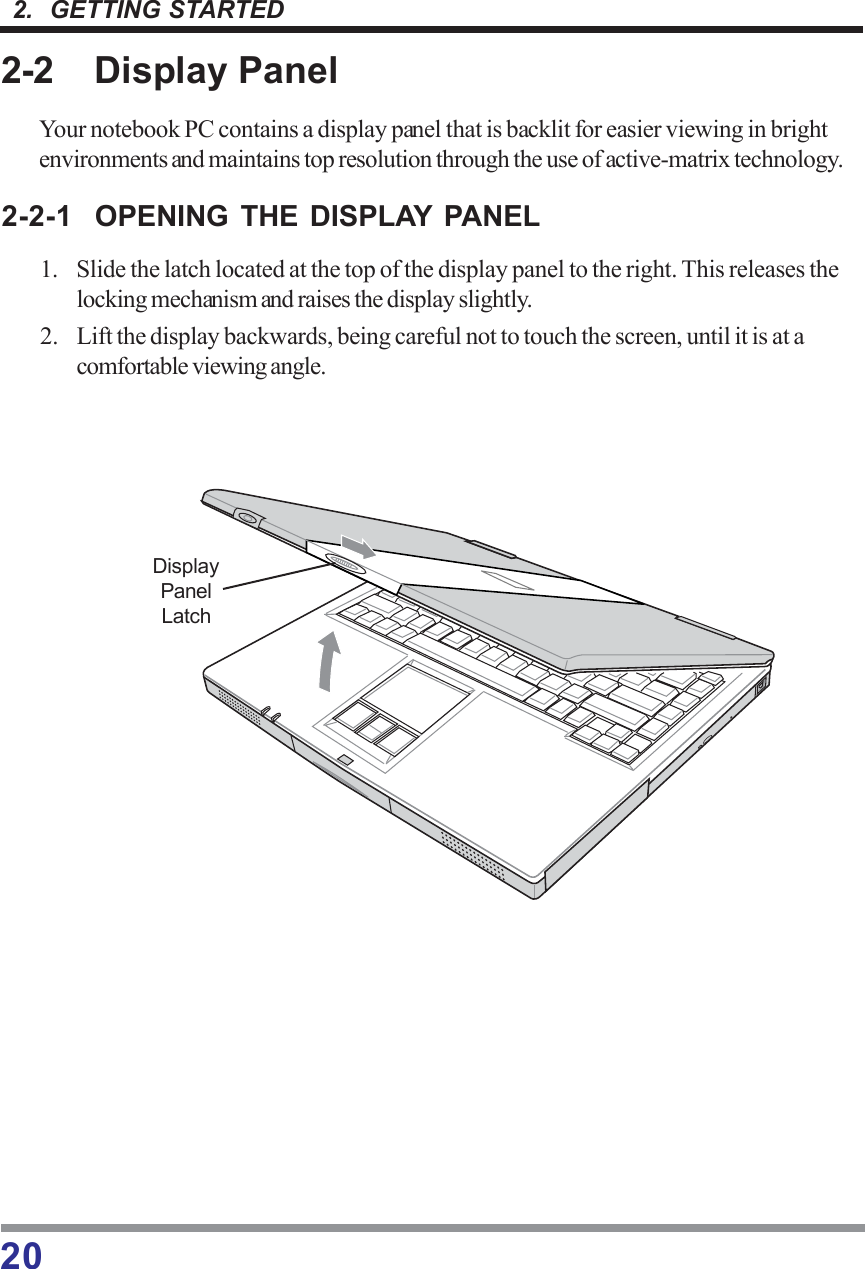 202.  GETTING STARTED2-2 Display PanelYour notebook PC contains a display panel that is backlit for easier viewing in brightenvironments and maintains top resolution through the use of active-matrix technology.2-2-1 OPENING THE DISPLAY PANEL1. Slide the latch located at the top of the display panel to the right. This releases thelocking mechanism and raises the display slightly.2. Lift the display backwards, being careful not to touch the screen, until it is at acomfortable viewing angle.DisplayPanelLatch