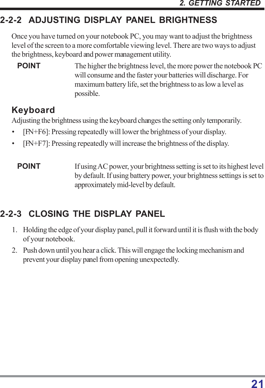 212. GETTING STARTED2-2-2 ADJUSTING DISPLAY PANEL BRIGHTNESSOnce you have turned on your notebook PC, you may want to adjust the brightnesslevel of the screen to a more comfortable viewing level. There are two ways to adjustthe brightness, keyboard and power management utility.POINT The higher the brightness level, the more power the notebook PCwill consume and the faster your batteries will discharge. Formaximum battery life, set the brightness to as low a level aspossible.KeyboardAdjusting the brightness using the keyboard changes the setting only temporarily.• [FN+F6]: Pressing repeatedly will lower the brightness of your display.• [FN+F7]: Pressing repeatedly will increase the brightness of the display.POINT If using AC power, your brightness setting is set to its highest levelby default. If using battery power, your brightness settings is set toapproximately mid-level by default.2-2-3 CLOSING THE DISPLAY PANEL1. Holding the edge of your display panel, pull it forward until it is flush with the bodyof your notebook.2. Push down until you hear a click. This will engage the locking mechanism andprevent your display panel from opening unexpectedly.