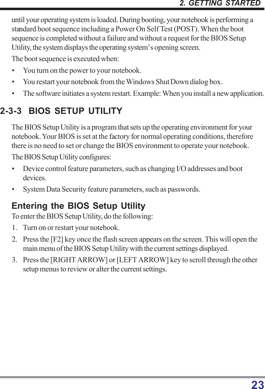 232. GETTING STARTEDuntil your operating system is loaded. During booting, your notebook is performing astandard boot sequence including a Power On Self Test (POST). When the bootsequence is completed without a failure and without a request for the BIOS SetupUtility, the system displays the operating system’s opening screen.The boot sequence is executed when:• You turn on the power to your notebook.• You restart your notebook from the Windows Shut Down dialog box.• The software initiates a system restart. Example: When you install a new application.2-3-3 BIOS SETUP UTILITYThe BIOS Setup Utility is a program that sets up the operating environment for yournotebook. Your BIOS is set at the factory for normal operating conditions, thereforethere is no need to set or change the BIOS environment to operate your notebook.The BIOS Setup Utility configures:• Device control feature parameters, such as changing I/O addresses and bootdevices.• System Data Security feature parameters, such as passwords.Entering the BIOS Setup UtilityTo enter the BIOS Setup Utility, do the following:1. Turn on or restart your notebook.2. Press the [F2] key once the flash screen appears on the screen. This will open themain menu of the BIOS Setup Utility with the current settings displayed.3. Press the [RIGHT ARROW] or [LEFT ARROW] key to scroll through the othersetup menus to review or alter the current settings.