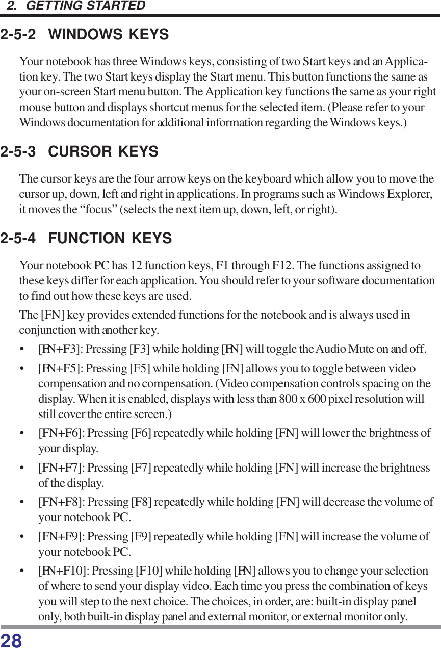 282.  GETTING STARTED2-5-2 WINDOWS KEYSYour notebook has three Windows keys, consisting of two Start keys and an Applica-tion key. The two Start keys display the Start menu. This button functions the same asyour on-screen Start menu button. The Application key functions the same as your rightmouse button and displays shortcut menus for the selected item. (Please refer to yourWindows documentation for additional information regarding the Windows keys.)2-5-3 CURSOR KEYSThe cursor keys are the four arrow keys on the keyboard which allow you to move thecursor up, down, left and right in applications. In programs such as Windows Explorer,it moves the “focus” (selects the next item up, down, left, or right).2-5-4 FUNCTION KEYSYour notebook PC has 12 function keys, F1 through F12. The functions assigned tothese keys differ for each application. You should refer to your software documentationto find out how these keys are used.The [FN] key provides extended functions for the notebook and is always used inconjunction with another key.• [FN+F3]: Pressing [F3] while holding [FN] will toggle the Audio Mute on and off.• [FN+F5]: Pressing [F5] while holding [FN] allows you to toggle between videocompensation and no compensation. (Video compensation controls spacing on thedisplay. When it is enabled, displays with less than 800 x 600 pixel resolution willstill cover the entire screen.)• [FN+F6]: Pressing [F6] repeatedly while holding [FN] will lower the brightness ofyour display.• [FN+F7]: Pressing [F7] repeatedly while holding [FN] will increase the brightnessof the display.• [FN+F8]: Pressing [F8] repeatedly while holding [FN] will decrease the volume ofyour notebook PC.• [FN+F9]: Pressing [F9] repeatedly while holding [FN] will increase the volume ofyour notebook PC.• [FN+F10]: Pressing [F10] while holding [FN] allows you to change your selectionof where to send your display video. Each time you press the combination of keysyou will step to the next choice. The choices, in order, are: built-in display panelonly, both built-in display panel and external monitor, or external monitor only.