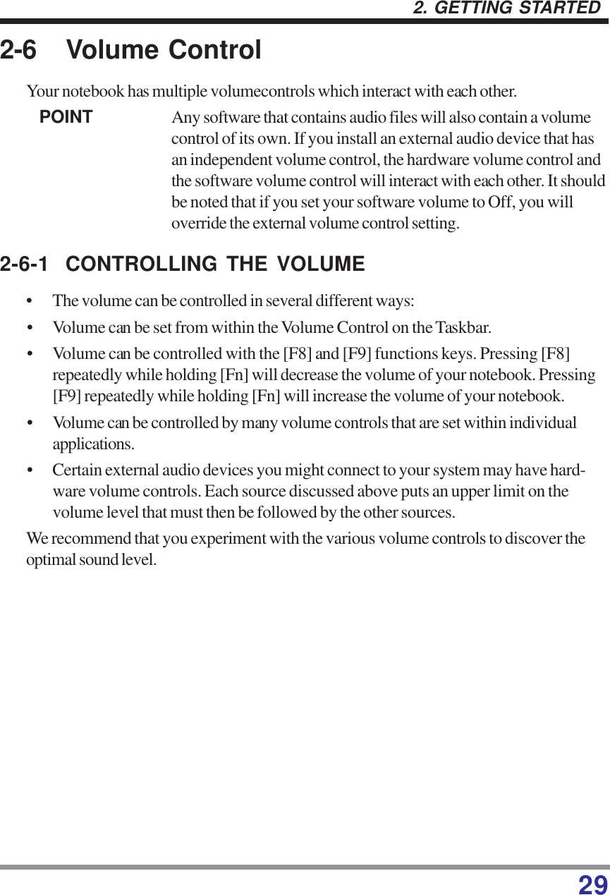 292. GETTING STARTED2-6 Volume ControlYour notebook has multiple volumecontrols which interact with each other.POINT Any software that contains audio files will also contain a volumecontrol of its own. If you install an external audio device that hasan independent volume control, the hardware volume control andthe software volume control will interact with each other. It shouldbe noted that if you set your software volume to Off, you willoverride the external volume control setting.2-6-1 CONTROLLING THE VOLUME• The volume can be controlled in several different ways:• Volume can be set from within the Volume Control on the Taskbar.• Volume can be controlled with the [F8] and [F9] functions keys. Pressing [F8]repeatedly while holding [Fn] will decrease the volume of your notebook. Pressing[F9] repeatedly while holding [Fn] will increase the volume of your notebook.• Volume can be controlled by many volume controls that are set within individualapplications.• Certain external audio devices you might connect to your system may have hard-ware volume controls. Each source discussed above puts an upper limit on thevolume level that must then be followed by the other sources.We recommend that you experiment with the various volume controls to discover theoptimal sound level.