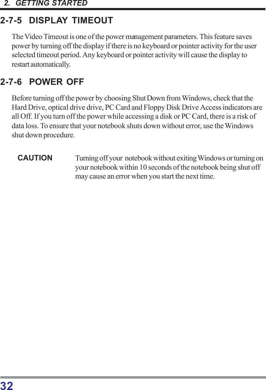 322.  GETTING STARTED2-7-5 DISPLAY TIMEOUTThe Video Timeout is one of the power management parameters. This feature savespower by turning off the display if there is no keyboard or pointer activity for the userselected timeout period. Any keyboard or pointer activity will cause the display torestart automatically.2-7-6 POWER OFFBefore turning off the power by choosing Shut Down from Windows, check that theHard Drive, optical drive drive, PC Card and Floppy Disk Drive Access indicators areall Off. If you turn off the power while accessing a disk or PC Card, there is a risk ofdata loss. To ensure that your notebook shuts down without error, use the Windowsshut down procedure.CAUTION Turning off your  notebook without exiting Windows or turning onyour notebook within 10 seconds of the notebook being shut offmay cause an error when you start the next time.