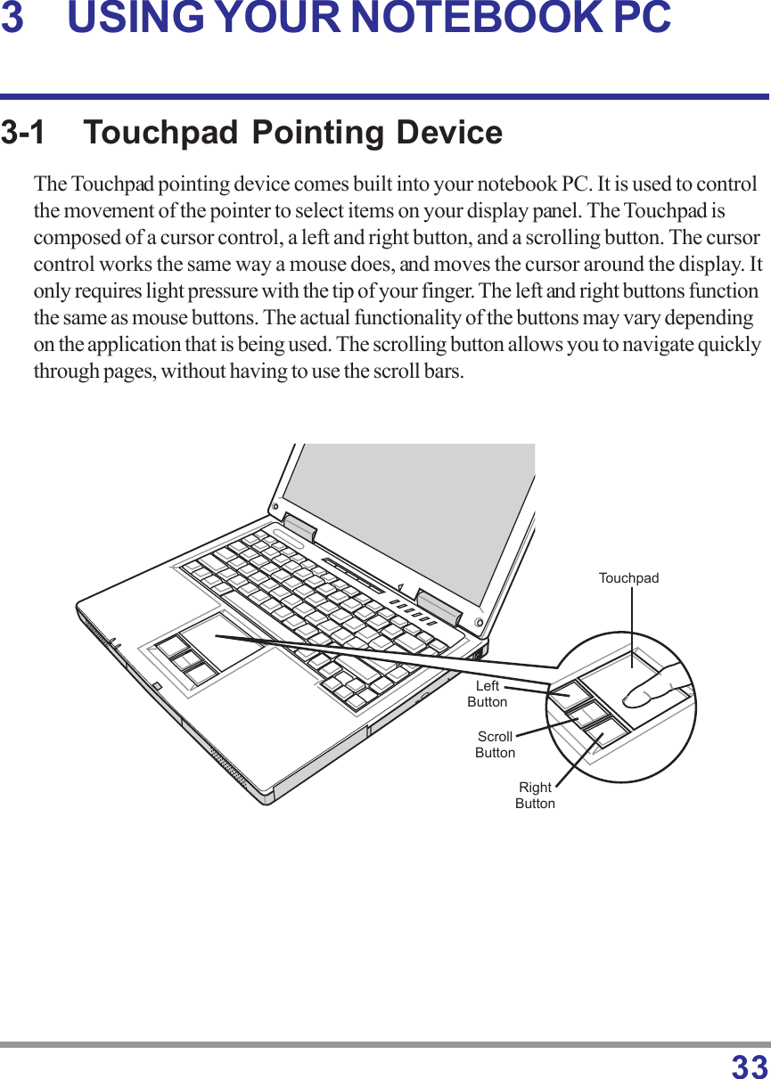 333-1 Touchpad Pointing DeviceThe Touchpad pointing device comes built into your notebook PC. It is used to controlthe movement of the pointer to select items on your display panel. The Touchpad iscomposed of a cursor control, a left and right button, and a scrolling button. The cursorcontrol works the same way a mouse does, and moves the cursor around the display. Itonly requires light pressure with the tip of your finger. The left and right buttons functionthe same as mouse buttons. The actual functionality of the buttons may vary dependingon the application that is being used. The scrolling button allows you to navigate quicklythrough pages, without having to use the scroll bars.3 USING YOUR NOTEBOOK PCTouchpadLeftButtonRightButtonScrollButton