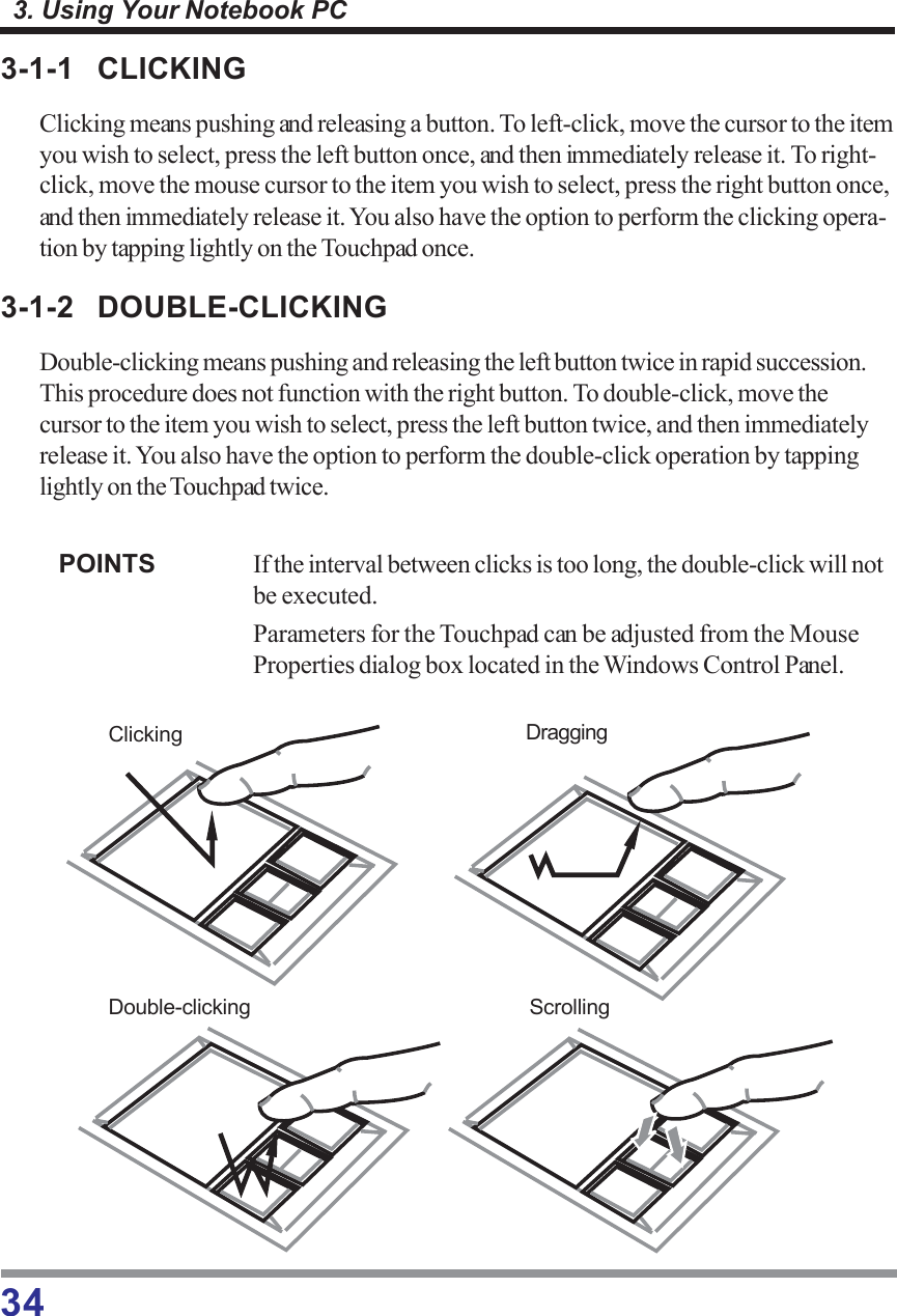 343. Using Your Notebook PC3-1-1 CLICKINGClicking means pushing and releasing a button. To left-click, move the cursor to the itemyou wish to select, press the left button once, and then immediately release it. To right-click, move the mouse cursor to the item you wish to select, press the right button once,and then immediately release it. You also have the option to perform the clicking opera-tion by tapping lightly on the Touchpad once.3-1-2 DOUBLE-CLICKINGDouble-clicking means pushing and releasing the left button twice in rapid succession.This procedure does not function with the right button. To double-click, move thecursor to the item you wish to select, press the left button twice, and then immediatelyrelease it. You also have the option to perform the double-click operation by tappinglightly on the Touchpad twice.POINTS If the interval between clicks is too long, the double-click will notbe executed.Parameters for the Touchpad can be adjusted from the MouseProperties dialog box located in the Windows Control Panel.Clicking DraggingDouble-clicking Scrolling