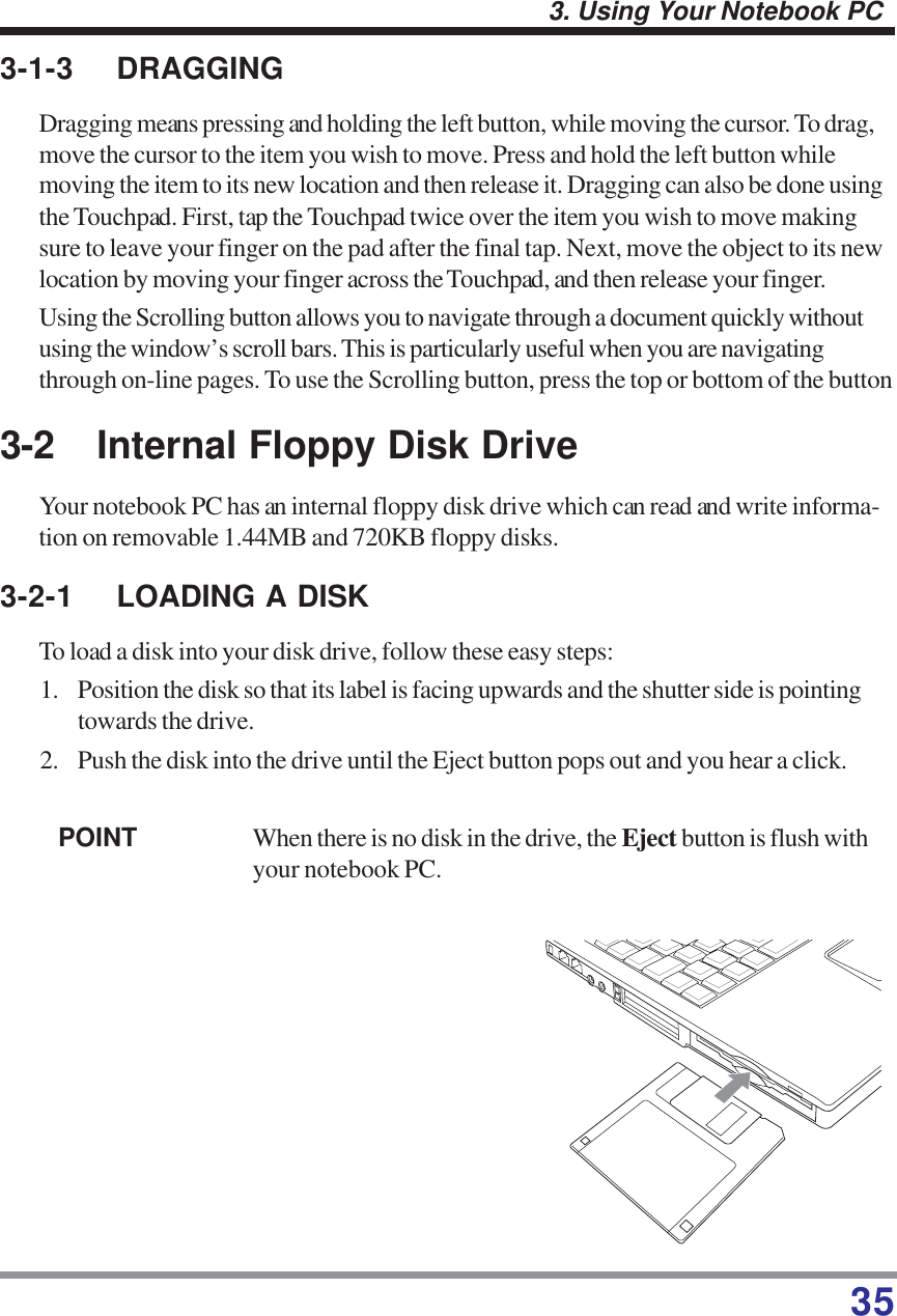 353. Using Your Notebook PC3-2 Internal Floppy Disk DriveYour notebook PC has an internal floppy disk drive which can read and write informa-tion on removable 1.44MB and 720KB floppy disks.3-2-1 LOADING A DISKTo load a disk into your disk drive, follow these easy steps:1. Position the disk so that its label is facing upwards and the shutter side is pointingtowards the drive.2. Push the disk into the drive until the Eject button pops out and you hear a click.POINT When there is no disk in the drive, the Eject button is flush withyour notebook PC.3-1-3 DRAGGINGDragging means pressing and holding the left button, while moving the cursor. To drag,move the cursor to the item you wish to move. Press and hold the left button whilemoving the item to its new location and then release it. Dragging can also be done usingthe Touchpad. First, tap the Touchpad twice over the item you wish to move makingsure to leave your finger on the pad after the final tap. Next, move the object to its newlocation by moving your finger across the Touchpad, and then release your finger.Using the Scrolling button allows you to navigate through a document quickly withoutusing the window’s scroll bars. This is particularly useful when you are navigatingthrough on-line pages. To use the Scrolling button, press the top or bottom of the button