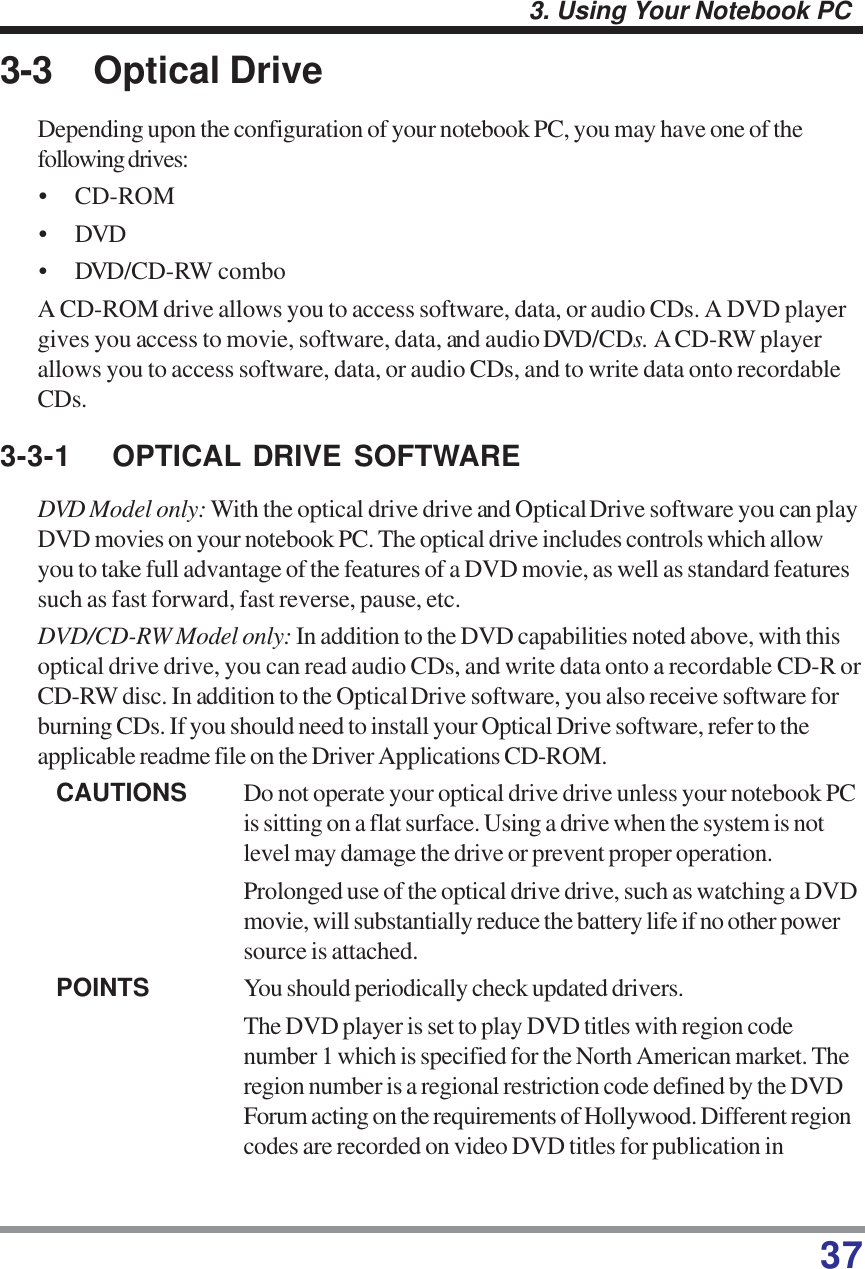 373. Using Your Notebook PC3-3 Optical DriveDepending upon the configuration of your notebook PC, you may have one of thefollowing drives:• CD-ROM• DVD• DVD/CD-RW comboA CD-ROM drive allows you to access software, data, or audio CDs. A DVD playergives you access to movie, software, data, and audio DVD/CDs. A CD-RW playerallows you to access software, data, or audio CDs, and to write data onto recordableCDs.3-3-1 OPTICAL DRIVE SOFTWAREDVD Model only: With the optical drive drive and Optical Drive software you can playDVD movies on your notebook PC. The optical drive includes controls which allowyou to take full advantage of the features of a DVD movie, as well as standard featuressuch as fast forward, fast reverse, pause, etc.DVD/CD-RW Model only: In addition to the DVD capabilities noted above, with thisoptical drive drive, you can read audio CDs, and write data onto a recordable CD-R orCD-RW disc. In addition to the Optical Drive software, you also receive software forburning CDs. If you should need to install your Optical Drive software, refer to theapplicable readme file on the Driver Applications CD-ROM.CAUTIONS Do not operate your optical drive drive unless your notebook PCis sitting on a flat surface. Using a drive when the system is notlevel may damage the drive or prevent proper operation.Prolonged use of the optical drive drive, such as watching a DVDmovie, will substantially reduce the battery life if no other powersource is attached.POINTS You should periodically check updated drivers.The DVD player is set to play DVD titles with region codenumber 1 which is specified for the North American market. Theregion number is a regional restriction code defined by the DVDForum acting on the requirements of Hollywood. Different regioncodes are recorded on video DVD titles for publication in