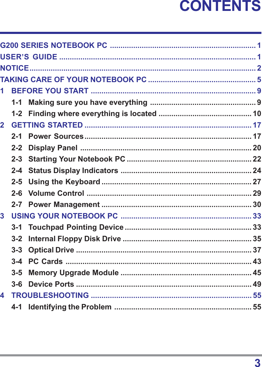 3CONTENTSG200 SERIES NOTEBOOK PC ..................................................................... 1USER’S GUIDE ............................................................................................. 1NOTICE........................................................................................................... 2TAKING CARE OF YOUR NOTEBOOK PC ................................................... 51 BEFORE YOU START .............................................................................. 91-1 Making sure you have everything .................................................. 91-2 Finding where everything is located ............................................ 102 GETTING STARTED ............................................................................... 172-1 Power Sources............................................................................... 172-2 Display Panel ................................................................................. 202-3 Starting Your Notebook PC ........................................................... 222-4 Status Display Indicators .............................................................. 242-5 Using the Keyboard ....................................................................... 272-6 Volume Control .............................................................................. 292-7 Power Management ....................................................................... 303 USING YOUR NOTEBOOK PC .............................................................. 333-1 Touchpad Pointing Device ............................................................ 333-2 Internal Floppy Disk Drive ............................................................. 353-3 Optical Drive ................................................................................... 373-4 PC Cards ........................................................................................ 433-5 Memory Upgrade Module .............................................................. 453-6 Device Ports ................................................................................... 494 TROUBLESHOOTING ............................................................................ 554-1 Identifying the Problem ................................................................. 55