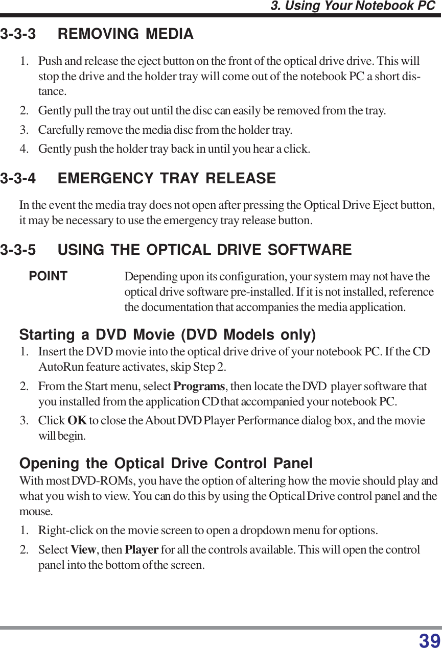 393. Using Your Notebook PC3-3-3 REMOVING MEDIA1. Push and release the eject button on the front of the optical drive drive. This willstop the drive and the holder tray will come out of the notebook PC a short dis-tance.2. Gently pull the tray out until the disc can easily be removed from the tray.3. Carefully remove the media disc from the holder tray.4. Gently push the holder tray back in until you hear a click.3-3-4 EMERGENCY TRAY RELEASEIn the event the media tray does not open after pressing the Optical Drive Eject button,it may be necessary to use the emergency tray release button.3-3-5 USING THE OPTICAL DRIVE SOFTWAREPOINT Depending upon its configuration, your system may not have theoptical drive software pre-installed. If it is not installed, referencethe documentation that accompanies the media application.Starting a DVD Movie (DVD Models only)1. Insert the DVD movie into the optical drive drive of your notebook PC. If the CDAutoRun feature activates, skip Step 2.2. From the Start menu, select Programs, then locate the DVD  player software thatyou installed from the application CD that accompanied your notebook PC.3. Click OK to close the About DVD Player Performance dialog box, and the moviewill begin.Opening the Optical Drive Control PanelWith most DVD-ROMs, you have the option of altering how the movie should play andwhat you wish to view. You can do this by using the Optical Drive control panel and themouse.1. Right-click on the movie screen to open a dropdown menu for options.2. Select View, then Player for all the controls available. This will open the controlpanel into the bottom ofthe screen.