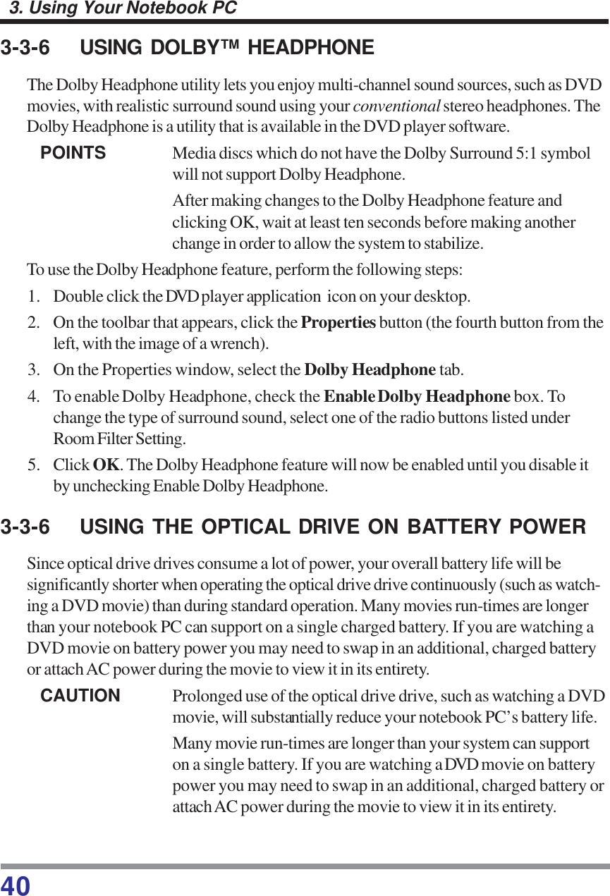 403. Using Your Notebook PC3-3-6 USING DOLBY™ HEADPHONEThe Dolby Headphone utility lets you enjoy multi-channel sound sources, such as DVDmovies, with realistic surround sound using your conventional stereo headphones. TheDolby Headphone is a utility that is available in the DVD player software.POINTS Media discs which do not have the Dolby Surround 5:1 symbolwill not support Dolby Headphone.After making changes to the Dolby Headphone feature andclicking OK, wait at least ten seconds before making anotherchange in order to allow the system to stabilize.To use the Dolby Headphone feature, perform the following steps:1. Double click the DVD player application  icon on your desktop.2. On the toolbar that appears, click the Properties button (the fourth button from theleft, with the image of a wrench).3. On the Properties window, select the Dolby Headphone tab.4. To enable Dolby Headphone, check the Enable Dolby Headphone box. Tochange the type of surround sound, select one of the radio buttons listed underRoom Filter Setting.5. Click OK. The Dolby Headphone feature will now be enabled until you disable itby unchecking Enable Dolby Headphone.3-3-6 USING THE OPTICAL DRIVE ON BATTERY POWERSince optical drive drives consume a lot of power, your overall battery life will besignificantly shorter when operating the optical drive drive continuously (such as watch-ing a DVD movie) than during standard operation. Many movies run-times are longerthan your notebook PC can support on a single charged battery. If you are watching aDVD movie on battery power you may need to swap in an additional, charged batteryor attach AC power during the movie to view it in its entirety.CAUTION Prolonged use of the optical drive drive, such as watching a DVDmovie, will substantially reduce your notebook PC’s battery life.Many movie run-times are longer than your system can supporton a single battery. If you are watching a DVD movie on batterypower you may need to swap in an additional, charged battery orattach AC power during the movie to view it in its entirety.