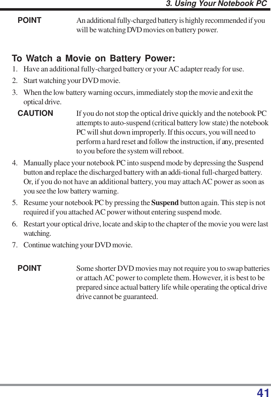 413. Using Your Notebook PCPOINT An additional fully-charged battery is highly recommended if youwill be watching DVD movies on battery power.To Watch a Movie on Battery Power:1. Have an additional fully-charged battery or your AC adapter ready for use.2. Start watching your DVD movie.3. When the low battery warning occurs, immediately stop the movie and exit theoptical drive.CAUTION If you do not stop the optical drive quickly and the notebook PCattempts to auto-suspend (critical battery low state) the notebookPC will shut down improperly. If this occurs, you will need toperform a hard reset and follow the instruction, if any, presentedto you before the system will reboot.4. Manually place your notebook PC into suspend mode by depressing the Suspendbutton and replace the discharged battery with an addi-tional full-charged battery.Or, if you do not have an additional battery, you may attach AC power as soon asyou see the low battery warning.5. Resume your notebook PC by pressing the Suspend button again. This step is notrequired if you attached AC power without entering suspend mode.6. Restart your optical drive, locate and skip to the chapter of the movie you were lastwatching.7. Continue watching your DVD movie.POINT Some shorter DVD movies may not require you to swap batteriesor attach AC power to complete them. However, it is best to beprepared since actual battery life while operating the optical drivedrive cannot be guaranteed.