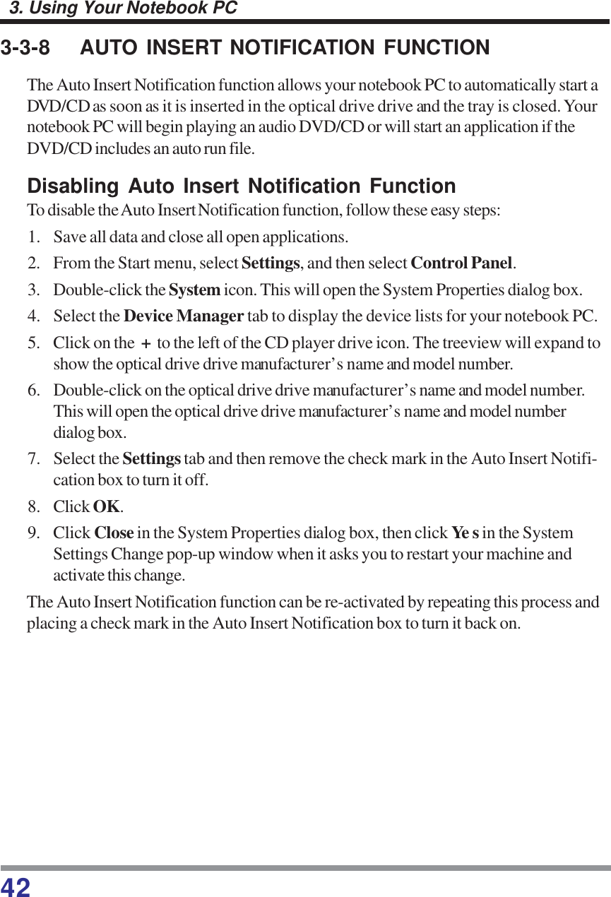 423. Using Your Notebook PC3-3-8 AUTO INSERT NOTIFICATION FUNCTIONThe Auto Insert Notification function allows your notebook PC to automatically start aDVD/CD as soon as it is inserted in the optical drive drive and the tray is closed. Yournotebook PC will begin playing an audio DVD/CD or will start an application if theDVD/CD includes an auto run file.Disabling Auto Insert Notification FunctionTo disable the Auto Insert Notification function, follow these easy steps:1. Save all data and close all open applications.2. From the Start menu, select Settings, and then select Control Panel.3. Double-click the System icon. This will open the System Properties dialog box.4. Select the Device Manager tab to display the device lists for your notebook PC.5. Click on the  +  to the left of the CD player drive icon. The treeview will expand toshow the optical drive drive manufacturer’s name and model number.6. Double-click on the optical drive drive manufacturer’s name and model number.This will open the optical drive drive manufacturer’s name and model numberdialog box.7. Select the Settings tab and then remove the check mark in the Auto Insert Notifi-cation box to turn it off.8. Click OK.9. Click Close in the System Properties dialog box, then click Ye s in the SystemSettings Change pop-up window when it asks you to restart your machine andactivate this change.The Auto Insert Notification function can be re-activated by repeating this process andplacing a check mark in the Auto Insert Notification box to turn it back on.