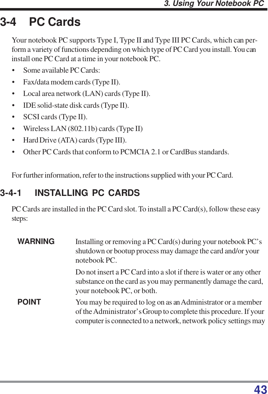 433. Using Your Notebook PC3-4 PC CardsYour notebook PC supports Type I, Type II and Type III PC Cards, which can per-form a variety of functions depending on which type of PC Card you install. You caninstall one PC Card at a time in your notebook PC.• Some available PC Cards:• Fax/data modem cards (Type II).• Local area network (LAN) cards (Type II).• IDE solid-state disk cards (Type II).• SCSI cards (Type II).• Wireless LAN (802.11b) cards (Type II)• Hard Drive (ATA) cards (Type III).• Other PC Cards that conform to PCMCIA 2.1 or CardBus standards.For further information, refer to the instructions supplied with your PC Card.3-4-1 INSTALLING PC CARDSPC Cards are installed in the PC Card slot. To install a PC Card(s), follow these easysteps:WARNING Installing or removing a PC Card(s) during your notebook PC’sshutdown or bootup process may damage the card and/or yournotebook PC.Do not insert a PC Card into a slot if there is water or any othersubstance on the card as you may permanently damage the card,your notebook PC, or both.POINT You may be required to log on as an Administrator or a memberof the Administrator’s Group to complete this procedure. If yourcomputer is connected to a network, network policy settings may