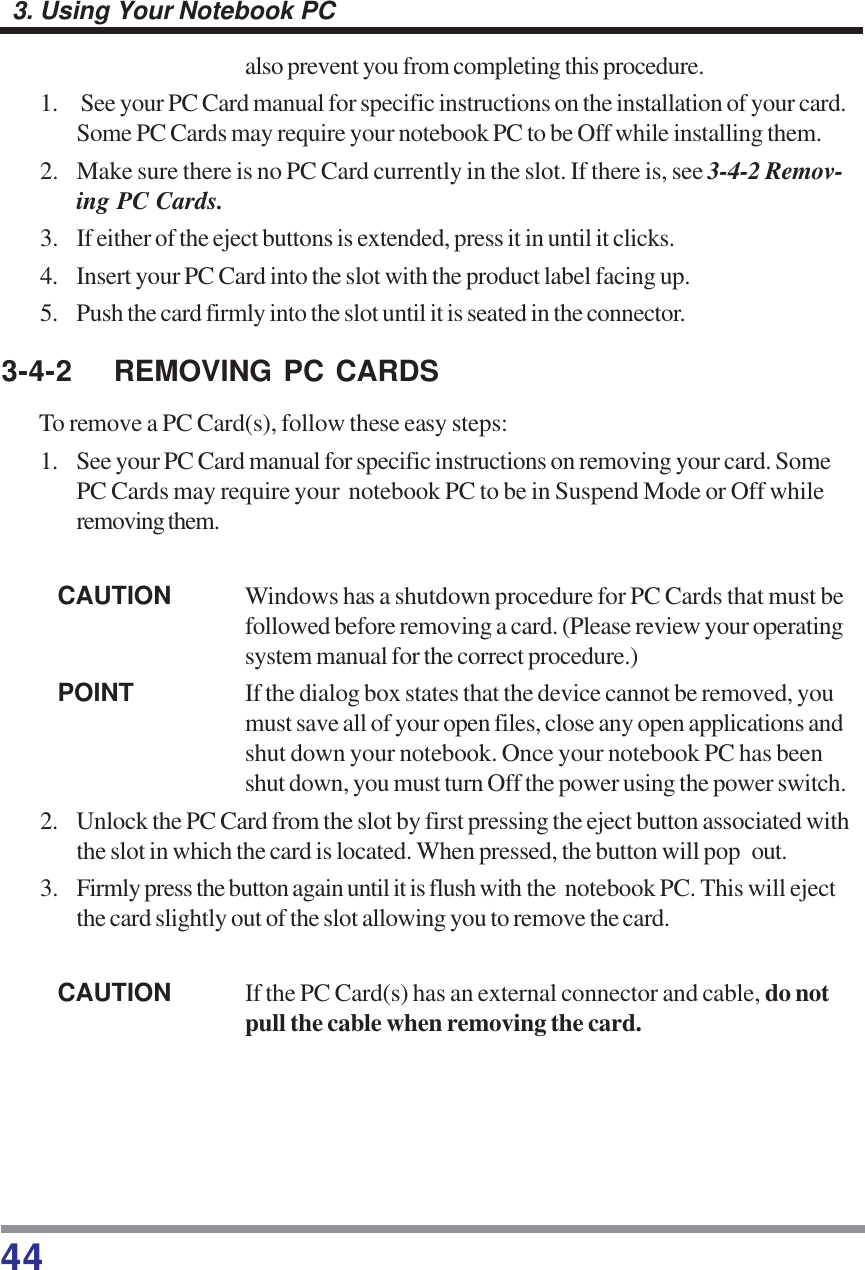 443. Using Your Notebook PCalso prevent you from completing this procedure.1.  See your PC Card manual for specific instructions on the installation of your card.Some PC Cards may require your notebook PC to be Off while installing them.2. Make sure there is no PC Card currently in the slot. If there is, see 3-4-2 Remov-ing PC Cards.3. If either of the eject buttons is extended, press it in until it clicks.4. Insert your PC Card into the slot with the product label facing up.5. Push the card firmly into the slot until it is seated in the connector.3-4-2 REMOVING PC CARDSTo remove a PC Card(s), follow these easy steps:1. See your PC Card manual for specific instructions on removing your card. SomePC Cards may require your  notebook PC to be in Suspend Mode or Off whileremoving them.CAUTION Windows has a shutdown procedure for PC Cards that must befollowed before removing a card. (Please review your operatingsystem manual for the correct procedure.)POINT If the dialog box states that the device cannot be removed, youmust save all of your open files, close any open applications andshut down your notebook. Once your notebook PC has beenshut down, you must turn Off the power using the power switch.2. Unlock the PC Card from the slot by first pressing the eject button associated withthe slot in which the card is located. When pressed, the button will pop out.3. Firmly press the button again until it is flush with the  notebook PC. This will ejectthe card slightly out of the slot allowing you to remove the card.CAUTION If the PC Card(s) has an external connector and cable, do notpull the cable when removing the card.