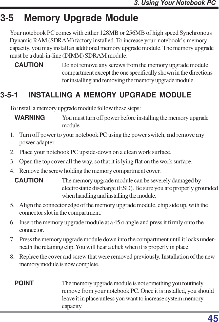 453. Using Your Notebook PC3-5 Memory Upgrade ModuleYour notebook PC comes with either 128MB or 256MB of high speed SynchronousDynamic RAM (SDRAM) factory installed. To increase your  notebook’s memorycapacity, you may install an additional memory upgrade module. The memory upgrademust be a dual-in-line (DIMM) SDRAM module.CAUTION Do not remove any screws from the memory upgrade modulecompartment except the one specifically shown in the directionsfor installing and removing the memory upgrade module.3-5-1 INSTALLING A MEMORY UPGRADE MODULETo install a memory upgrade module follow these steps:WARNING You must turn off power before installing the memory upgrademodule.1. Turn off power to your notebook PC using the power switch, and remove anypower adapter.2. Place your notebook PC upside-down on a clean work surface.3. Open the top cover all the way, so that it is lying flat on the work surface.4. Remove the screw holding the memory compartment cover.CAUTION The memory upgrade module can be severely damaged byelectrostatic discharge (ESD). Be sure you are properly groundedwhen handling and installing the module.5. Align the connector edge of the memory upgrade module, chip side up, with theconnector slot in the compartment.6. Insert the memory upgrade module at a 45 o angle and press it firmly onto theconnector.7. Press the memory upgrade module down into the compartment until it locks under-neath the retaining clip. You will hear a click when it is properly in place.8. Replace the cover and screw that were removed previously. Installation of the newmemory module is now complete.POINT The memory upgrade module is not something you routinelyremove from your notebook PC. Once it is installed, you shouldleave it in place unless you want to increase system memorycapacity.