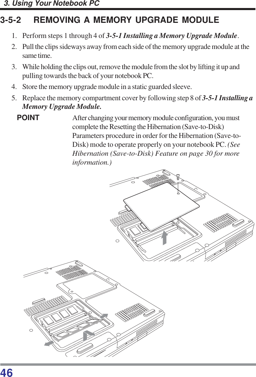 463. Using Your Notebook PC3-5-2 REMOVING A MEMORY UPGRADE MODULE1. Perform steps 1 through 4 of 3-5-1 Installing a Memory Upgrade Module.2. Pull the clips sideways away from each side of the memory upgrade module at thesame time.3. While holding the clips out, remove the module from the slot by lifting it up andpulling towards the back of your notebook PC.4. Store the memory upgrade module in a static guarded sleeve.5. Replace the memory compartment cover by following step 8 of 3-5-1 Installing aMemory Upgrade Module.POINT After changing your memory module configuration, you mustcomplete the Resetting the Hibernation (Save-to-Disk)Parameters procedure in order for the Hibernation (Save-to-Disk) mode to operate properly on your notebook PC. (SeeHibernation (Save-to-Disk) Feature on page 30 for moreinformation.)